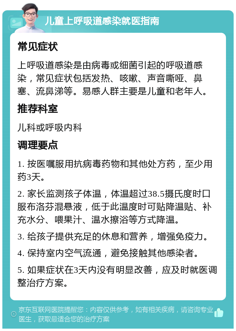 儿童上呼吸道感染就医指南 常见症状 上呼吸道感染是由病毒或细菌引起的呼吸道感染，常见症状包括发热、咳嗽、声音嘶哑、鼻塞、流鼻涕等。易感人群主要是儿童和老年人。 推荐科室 儿科或呼吸内科 调理要点 1. 按医嘱服用抗病毒药物和其他处方药，至少用药3天。 2. 家长监测孩子体温，体温超过38.5摄氏度时口服布洛芬混悬液，低于此温度时可贴降温贴、补充水分、喂果汁、温水擦浴等方式降温。 3. 给孩子提供充足的休息和营养，增强免疫力。 4. 保持室内空气流通，避免接触其他感染者。 5. 如果症状在3天内没有明显改善，应及时就医调整治疗方案。