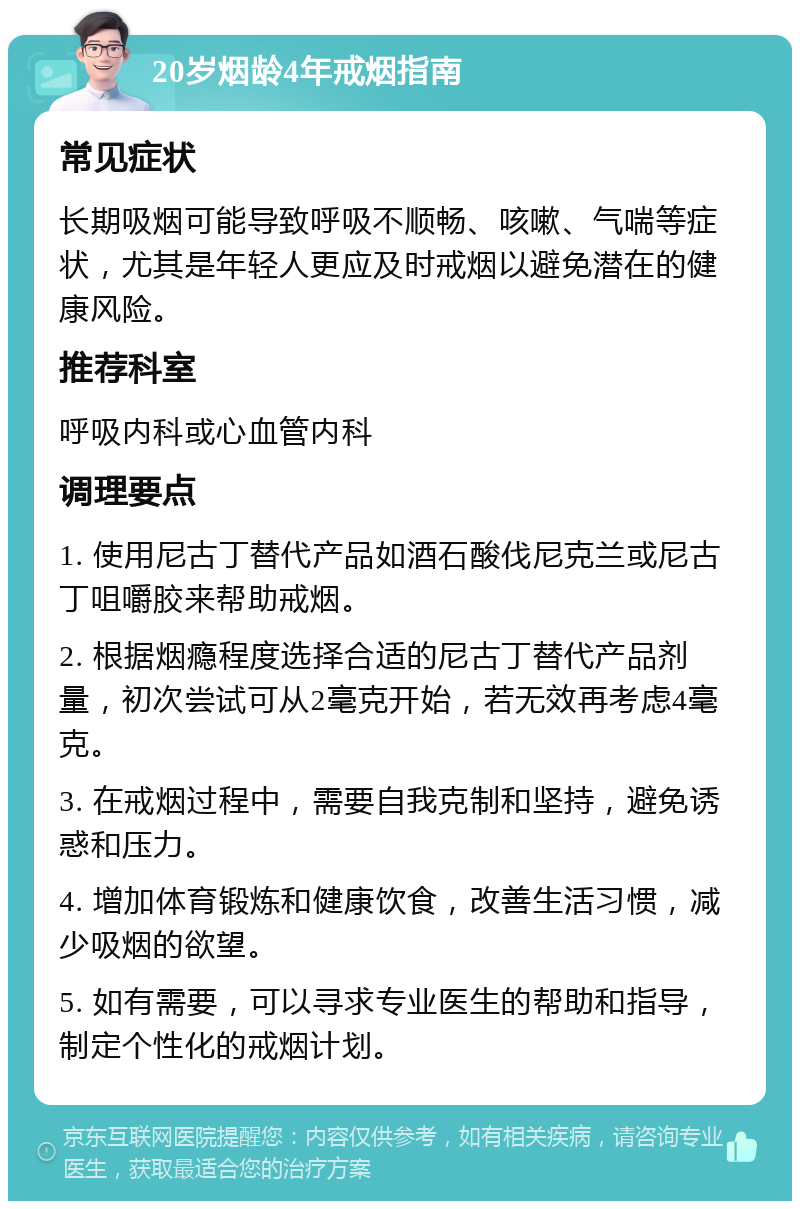 20岁烟龄4年戒烟指南 常见症状 长期吸烟可能导致呼吸不顺畅、咳嗽、气喘等症状，尤其是年轻人更应及时戒烟以避免潜在的健康风险。 推荐科室 呼吸内科或心血管内科 调理要点 1. 使用尼古丁替代产品如酒石酸伐尼克兰或尼古丁咀嚼胶来帮助戒烟。 2. 根据烟瘾程度选择合适的尼古丁替代产品剂量，初次尝试可从2毫克开始，若无效再考虑4毫克。 3. 在戒烟过程中，需要自我克制和坚持，避免诱惑和压力。 4. 增加体育锻炼和健康饮食，改善生活习惯，减少吸烟的欲望。 5. 如有需要，可以寻求专业医生的帮助和指导，制定个性化的戒烟计划。