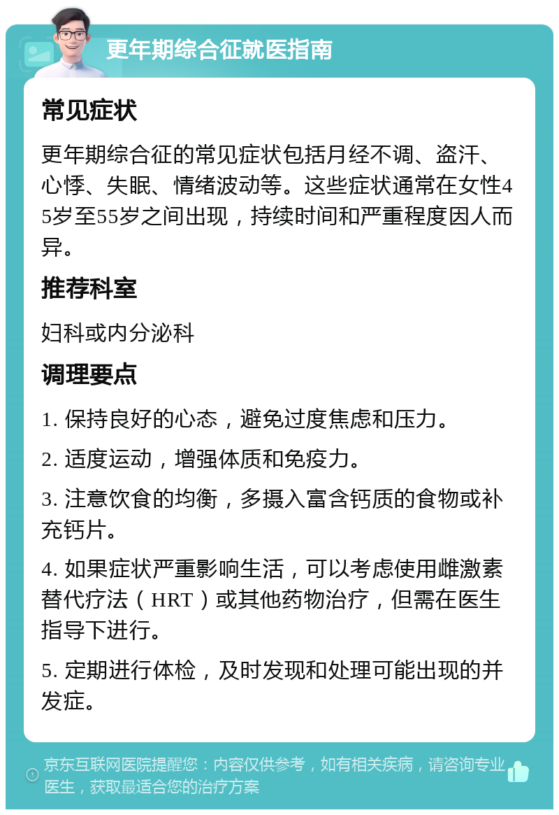 更年期综合征就医指南 常见症状 更年期综合征的常见症状包括月经不调、盗汗、心悸、失眠、情绪波动等。这些症状通常在女性45岁至55岁之间出现，持续时间和严重程度因人而异。 推荐科室 妇科或内分泌科 调理要点 1. 保持良好的心态，避免过度焦虑和压力。 2. 适度运动，增强体质和免疫力。 3. 注意饮食的均衡，多摄入富含钙质的食物或补充钙片。 4. 如果症状严重影响生活，可以考虑使用雌激素替代疗法（HRT）或其他药物治疗，但需在医生指导下进行。 5. 定期进行体检，及时发现和处理可能出现的并发症。