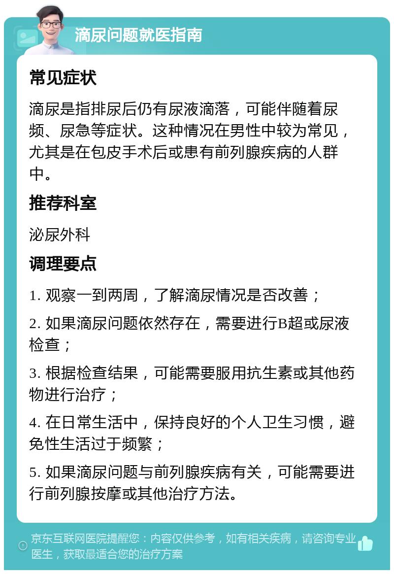 滴尿问题就医指南 常见症状 滴尿是指排尿后仍有尿液滴落，可能伴随着尿频、尿急等症状。这种情况在男性中较为常见，尤其是在包皮手术后或患有前列腺疾病的人群中。 推荐科室 泌尿外科 调理要点 1. 观察一到两周，了解滴尿情况是否改善； 2. 如果滴尿问题依然存在，需要进行B超或尿液检查； 3. 根据检查结果，可能需要服用抗生素或其他药物进行治疗； 4. 在日常生活中，保持良好的个人卫生习惯，避免性生活过于频繁； 5. 如果滴尿问题与前列腺疾病有关，可能需要进行前列腺按摩或其他治疗方法。