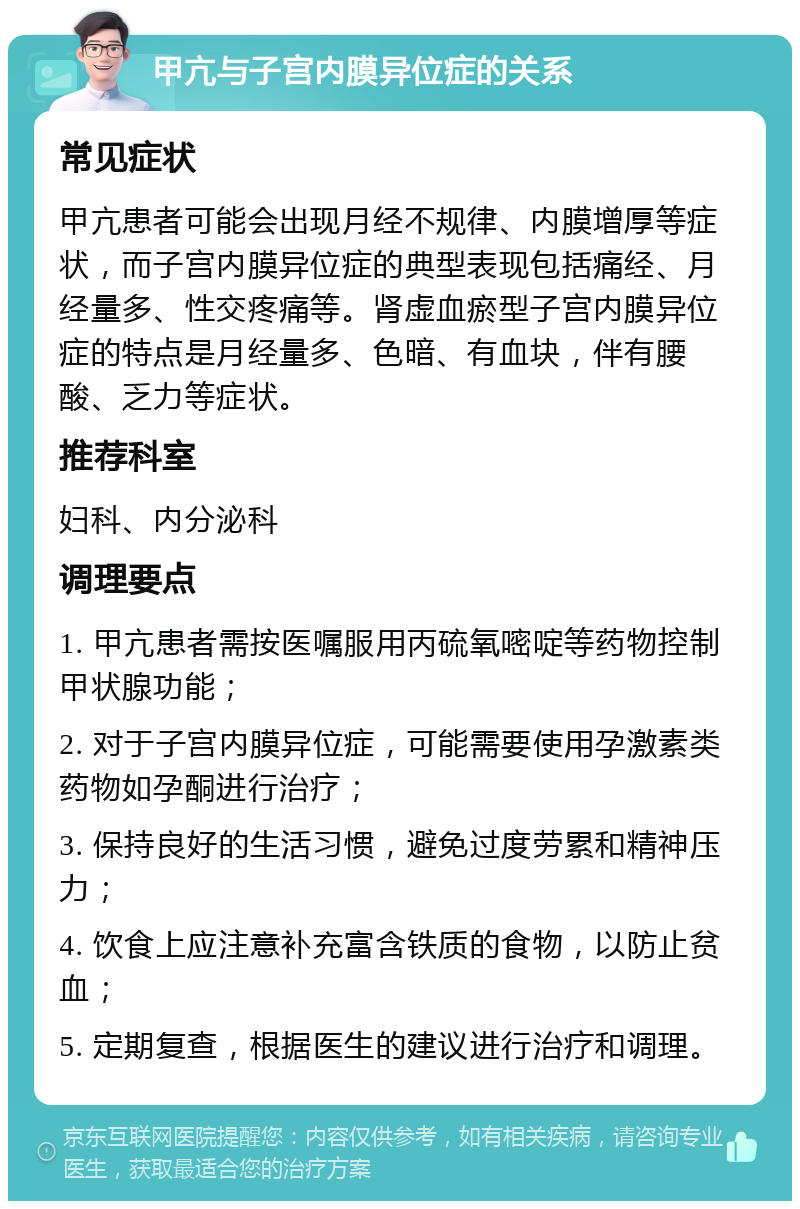 甲亢与子宫内膜异位症的关系 常见症状 甲亢患者可能会出现月经不规律、内膜增厚等症状，而子宫内膜异位症的典型表现包括痛经、月经量多、性交疼痛等。肾虚血瘀型子宫内膜异位症的特点是月经量多、色暗、有血块，伴有腰酸、乏力等症状。 推荐科室 妇科、内分泌科 调理要点 1. 甲亢患者需按医嘱服用丙硫氧嘧啶等药物控制甲状腺功能； 2. 对于子宫内膜异位症，可能需要使用孕激素类药物如孕酮进行治疗； 3. 保持良好的生活习惯，避免过度劳累和精神压力； 4. 饮食上应注意补充富含铁质的食物，以防止贫血； 5. 定期复查，根据医生的建议进行治疗和调理。