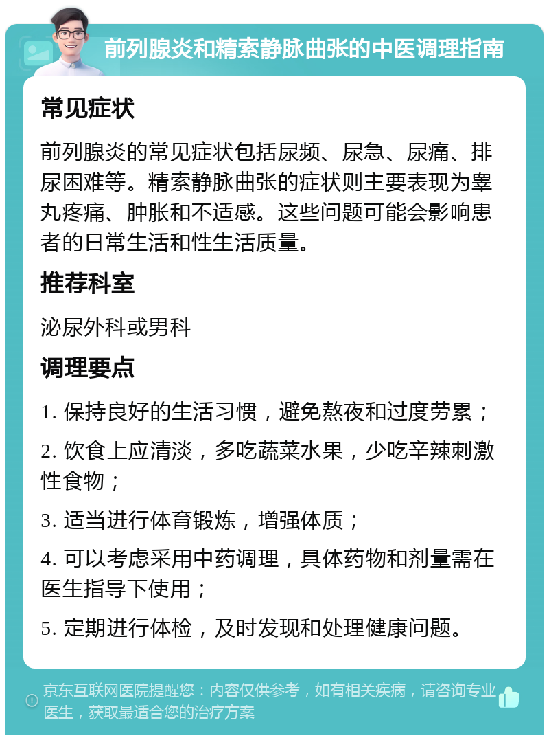 前列腺炎和精索静脉曲张的中医调理指南 常见症状 前列腺炎的常见症状包括尿频、尿急、尿痛、排尿困难等。精索静脉曲张的症状则主要表现为睾丸疼痛、肿胀和不适感。这些问题可能会影响患者的日常生活和性生活质量。 推荐科室 泌尿外科或男科 调理要点 1. 保持良好的生活习惯，避免熬夜和过度劳累； 2. 饮食上应清淡，多吃蔬菜水果，少吃辛辣刺激性食物； 3. 适当进行体育锻炼，增强体质； 4. 可以考虑采用中药调理，具体药物和剂量需在医生指导下使用； 5. 定期进行体检，及时发现和处理健康问题。