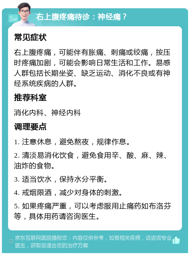 右上腹疼痛待诊：神经痛？ 常见症状 右上腹疼痛，可能伴有胀痛、刺痛或绞痛，按压时疼痛加剧，可能会影响日常生活和工作。易感人群包括长期坐姿、缺乏运动、消化不良或有神经系统疾病的人群。 推荐科室 消化内科、神经内科 调理要点 1. 注意休息，避免熬夜，规律作息。 2. 清淡易消化饮食，避免食用辛、酸、麻、辣、油炸的食物。 3. 适当饮水，保持水分平衡。 4. 戒烟限酒，减少对身体的刺激。 5. 如果疼痛严重，可以考虑服用止痛药如布洛芬等，具体用药请咨询医生。