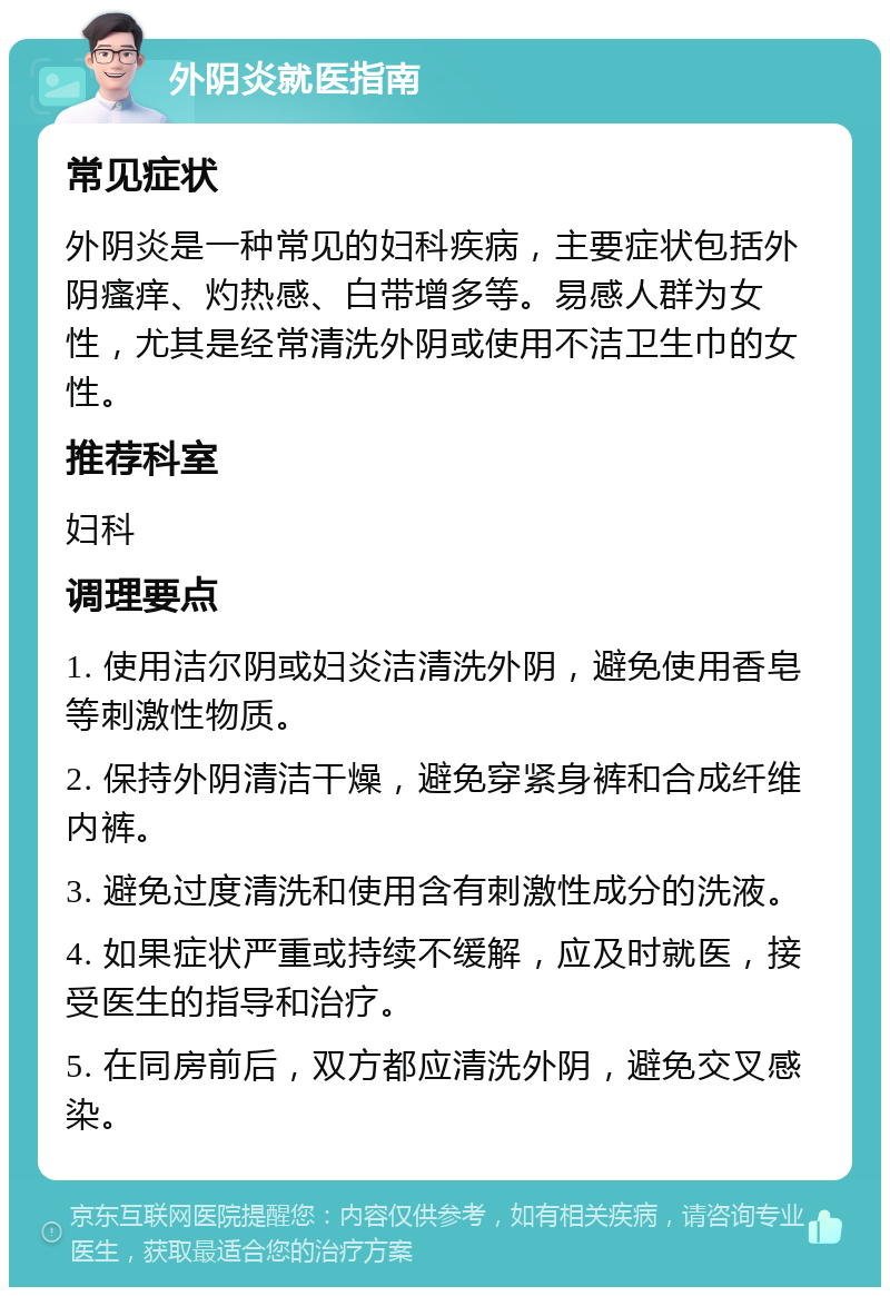 外阴炎就医指南 常见症状 外阴炎是一种常见的妇科疾病，主要症状包括外阴瘙痒、灼热感、白带增多等。易感人群为女性，尤其是经常清洗外阴或使用不洁卫生巾的女性。 推荐科室 妇科 调理要点 1. 使用洁尔阴或妇炎洁清洗外阴，避免使用香皂等刺激性物质。 2. 保持外阴清洁干燥，避免穿紧身裤和合成纤维内裤。 3. 避免过度清洗和使用含有刺激性成分的洗液。 4. 如果症状严重或持续不缓解，应及时就医，接受医生的指导和治疗。 5. 在同房前后，双方都应清洗外阴，避免交叉感染。