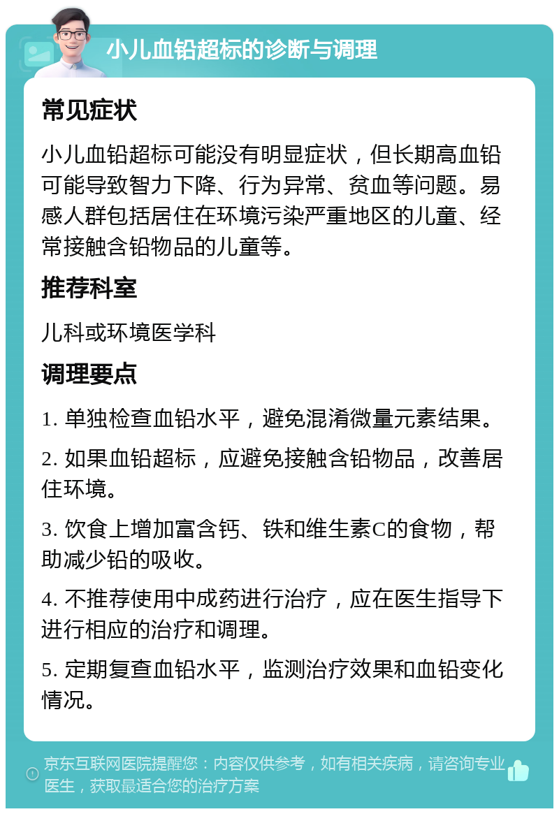 小儿血铅超标的诊断与调理 常见症状 小儿血铅超标可能没有明显症状，但长期高血铅可能导致智力下降、行为异常、贫血等问题。易感人群包括居住在环境污染严重地区的儿童、经常接触含铅物品的儿童等。 推荐科室 儿科或环境医学科 调理要点 1. 单独检查血铅水平，避免混淆微量元素结果。 2. 如果血铅超标，应避免接触含铅物品，改善居住环境。 3. 饮食上增加富含钙、铁和维生素C的食物，帮助减少铅的吸收。 4. 不推荐使用中成药进行治疗，应在医生指导下进行相应的治疗和调理。 5. 定期复查血铅水平，监测治疗效果和血铅变化情况。