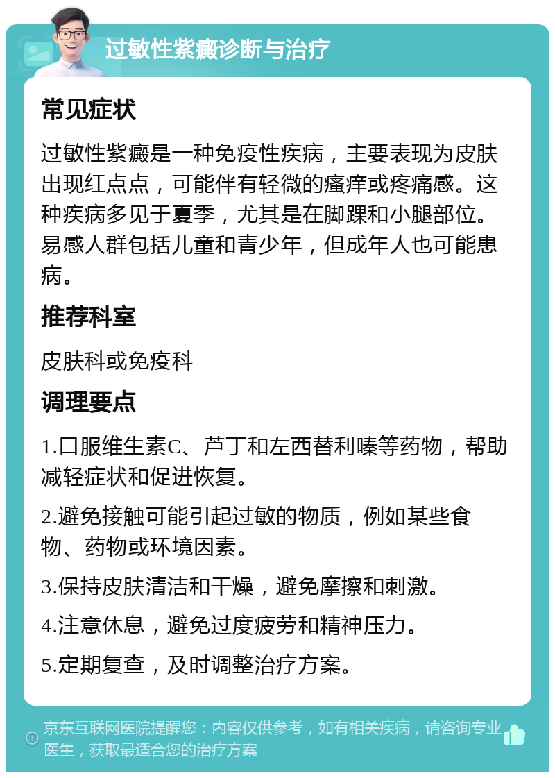 过敏性紫癜诊断与治疗 常见症状 过敏性紫癜是一种免疫性疾病，主要表现为皮肤出现红点点，可能伴有轻微的瘙痒或疼痛感。这种疾病多见于夏季，尤其是在脚踝和小腿部位。易感人群包括儿童和青少年，但成年人也可能患病。 推荐科室 皮肤科或免疫科 调理要点 1.口服维生素C、芦丁和左西替利嗪等药物，帮助减轻症状和促进恢复。 2.避免接触可能引起过敏的物质，例如某些食物、药物或环境因素。 3.保持皮肤清洁和干燥，避免摩擦和刺激。 4.注意休息，避免过度疲劳和精神压力。 5.定期复查，及时调整治疗方案。