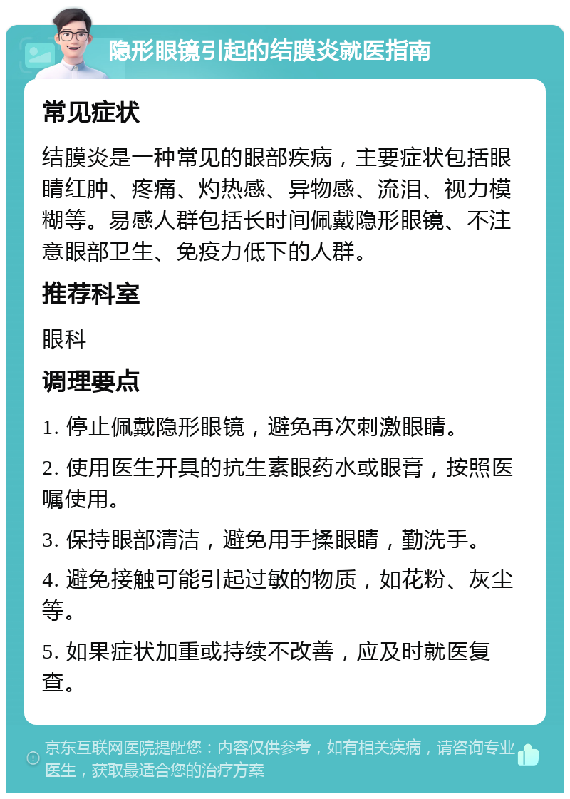 隐形眼镜引起的结膜炎就医指南 常见症状 结膜炎是一种常见的眼部疾病，主要症状包括眼睛红肿、疼痛、灼热感、异物感、流泪、视力模糊等。易感人群包括长时间佩戴隐形眼镜、不注意眼部卫生、免疫力低下的人群。 推荐科室 眼科 调理要点 1. 停止佩戴隐形眼镜，避免再次刺激眼睛。 2. 使用医生开具的抗生素眼药水或眼膏，按照医嘱使用。 3. 保持眼部清洁，避免用手揉眼睛，勤洗手。 4. 避免接触可能引起过敏的物质，如花粉、灰尘等。 5. 如果症状加重或持续不改善，应及时就医复查。