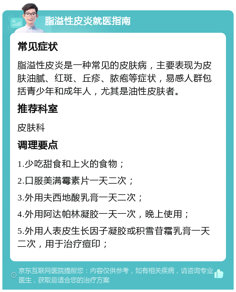 脂溢性皮炎就医指南 常见症状 脂溢性皮炎是一种常见的皮肤病，主要表现为皮肤油腻、红斑、丘疹、脓疱等症状，易感人群包括青少年和成年人，尤其是油性皮肤者。 推荐科室 皮肤科 调理要点 1.少吃甜食和上火的食物； 2.口服美满霉素片一天二次； 3.外用夫西地酸乳膏一天二次； 4.外用阿达帕林凝胶一天一次，晚上使用； 5.外用人表皮生长因子凝胶或积雪苷霜乳膏一天二次，用于治疗痘印；