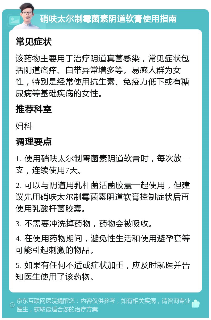 硝呋太尔制霉菌素阴道软膏使用指南 常见症状 该药物主要用于治疗阴道真菌感染，常见症状包括阴道瘙痒、白带异常增多等。易感人群为女性，特别是经常使用抗生素、免疫力低下或有糖尿病等基础疾病的女性。 推荐科室 妇科 调理要点 1. 使用硝呋太尔制霉菌素阴道软膏时，每次放一支，连续使用7天。 2. 可以与阴道用乳杆菌活菌胶囊一起使用，但建议先用硝呋太尔制霉菌素阴道软膏控制症状后再使用乳酸杆菌胶囊。 3. 不需要冲洗掉药物，药物会被吸收。 4. 在使用药物期间，避免性生活和使用避孕套等可能引起刺激的物品。 5. 如果有任何不适或症状加重，应及时就医并告知医生使用了该药物。