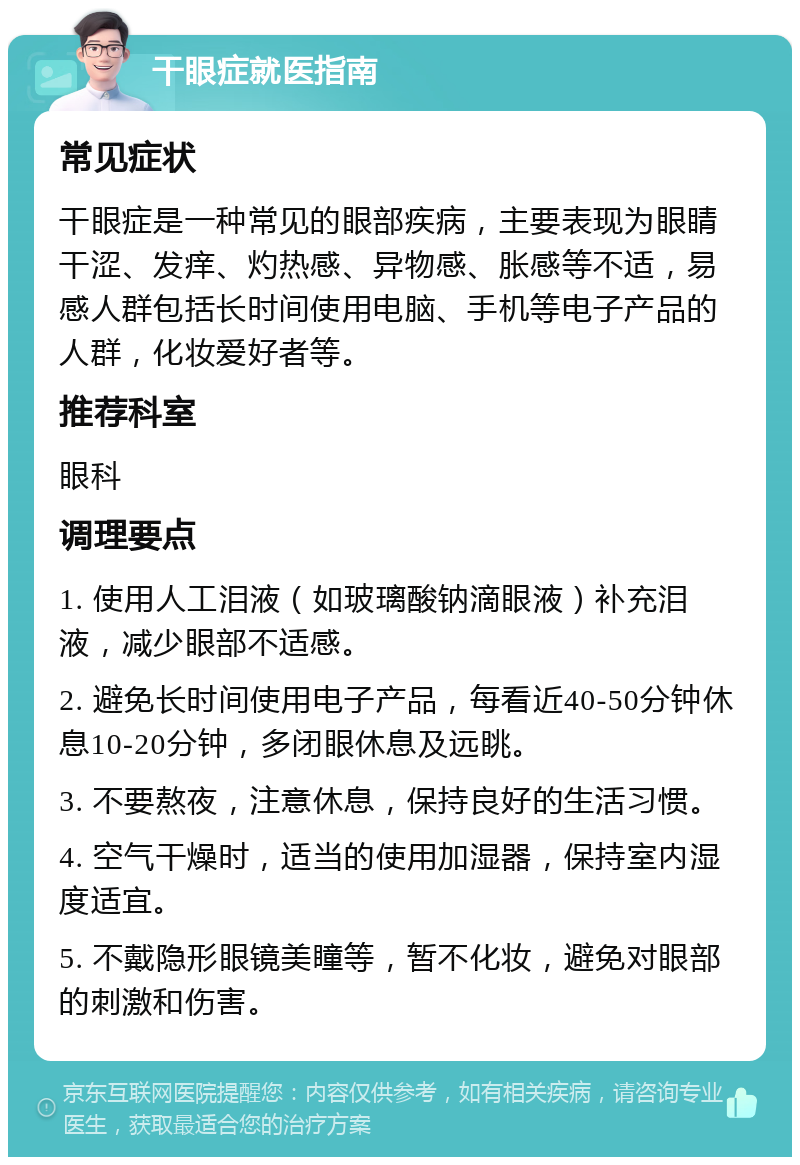 干眼症就医指南 常见症状 干眼症是一种常见的眼部疾病，主要表现为眼睛干涩、发痒、灼热感、异物感、胀感等不适，易感人群包括长时间使用电脑、手机等电子产品的人群，化妆爱好者等。 推荐科室 眼科 调理要点 1. 使用人工泪液（如玻璃酸钠滴眼液）补充泪液，减少眼部不适感。 2. 避免长时间使用电子产品，每看近40-50分钟休息10-20分钟，多闭眼休息及远眺。 3. 不要熬夜，注意休息，保持良好的生活习惯。 4. 空气干燥时，适当的使用加湿器，保持室内湿度适宜。 5. 不戴隐形眼镜美瞳等，暂不化妆，避免对眼部的刺激和伤害。