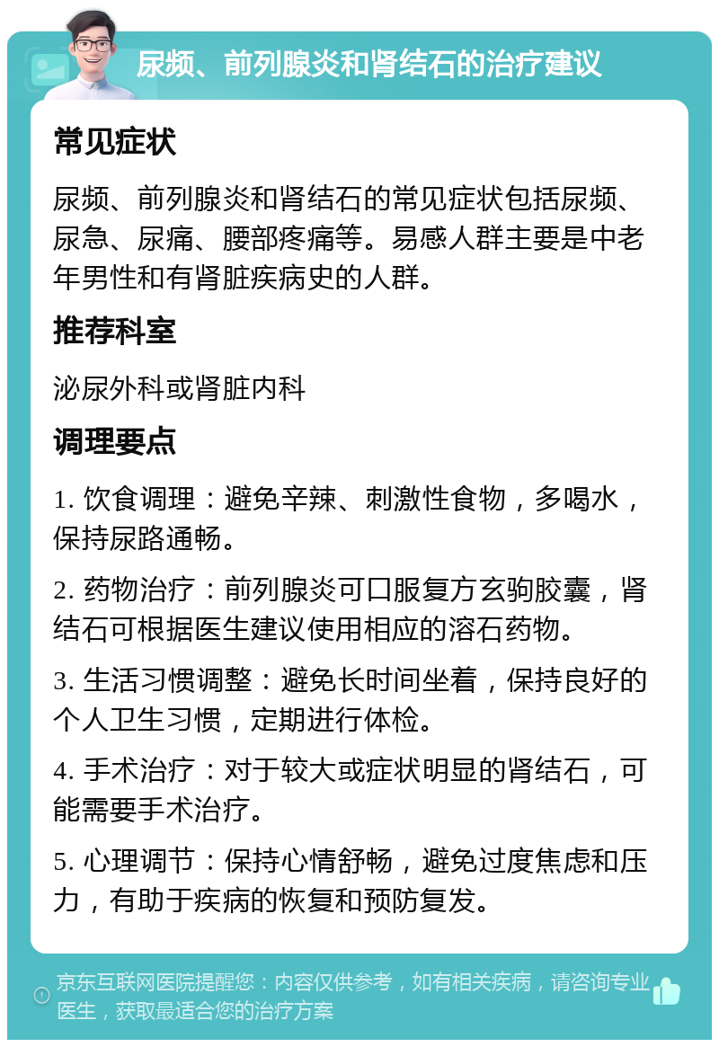 尿频、前列腺炎和肾结石的治疗建议 常见症状 尿频、前列腺炎和肾结石的常见症状包括尿频、尿急、尿痛、腰部疼痛等。易感人群主要是中老年男性和有肾脏疾病史的人群。 推荐科室 泌尿外科或肾脏内科 调理要点 1. 饮食调理：避免辛辣、刺激性食物，多喝水，保持尿路通畅。 2. 药物治疗：前列腺炎可口服复方玄驹胶囊，肾结石可根据医生建议使用相应的溶石药物。 3. 生活习惯调整：避免长时间坐着，保持良好的个人卫生习惯，定期进行体检。 4. 手术治疗：对于较大或症状明显的肾结石，可能需要手术治疗。 5. 心理调节：保持心情舒畅，避免过度焦虑和压力，有助于疾病的恢复和预防复发。