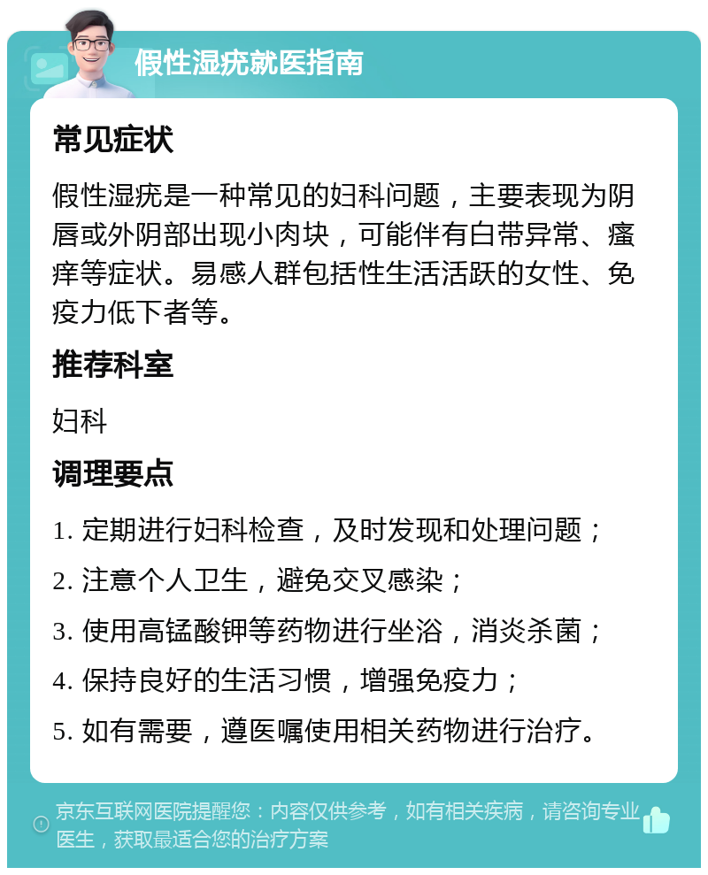 假性湿疣就医指南 常见症状 假性湿疣是一种常见的妇科问题，主要表现为阴唇或外阴部出现小肉块，可能伴有白带异常、瘙痒等症状。易感人群包括性生活活跃的女性、免疫力低下者等。 推荐科室 妇科 调理要点 1. 定期进行妇科检查，及时发现和处理问题； 2. 注意个人卫生，避免交叉感染； 3. 使用高锰酸钾等药物进行坐浴，消炎杀菌； 4. 保持良好的生活习惯，增强免疫力； 5. 如有需要，遵医嘱使用相关药物进行治疗。