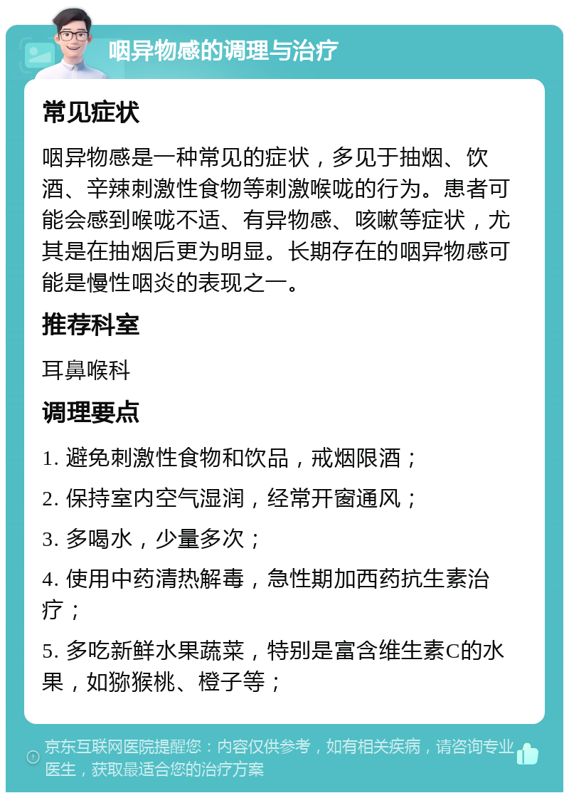 咽异物感的调理与治疗 常见症状 咽异物感是一种常见的症状，多见于抽烟、饮酒、辛辣刺激性食物等刺激喉咙的行为。患者可能会感到喉咙不适、有异物感、咳嗽等症状，尤其是在抽烟后更为明显。长期存在的咽异物感可能是慢性咽炎的表现之一。 推荐科室 耳鼻喉科 调理要点 1. 避免刺激性食物和饮品，戒烟限酒； 2. 保持室内空气湿润，经常开窗通风； 3. 多喝水，少量多次； 4. 使用中药清热解毒，急性期加西药抗生素治疗； 5. 多吃新鲜水果蔬菜，特别是富含维生素C的水果，如猕猴桃、橙子等；