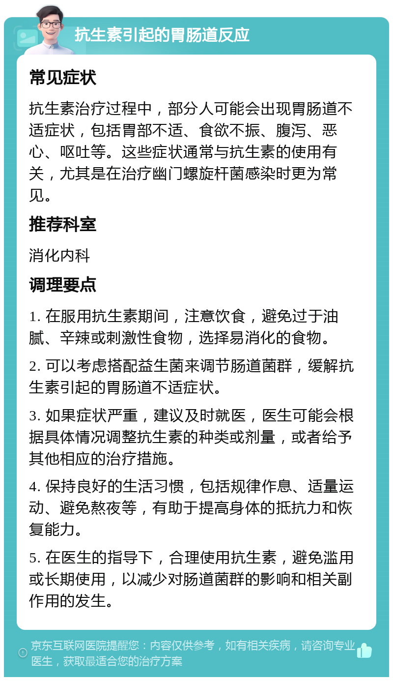 抗生素引起的胃肠道反应 常见症状 抗生素治疗过程中，部分人可能会出现胃肠道不适症状，包括胃部不适、食欲不振、腹泻、恶心、呕吐等。这些症状通常与抗生素的使用有关，尤其是在治疗幽门螺旋杆菌感染时更为常见。 推荐科室 消化内科 调理要点 1. 在服用抗生素期间，注意饮食，避免过于油腻、辛辣或刺激性食物，选择易消化的食物。 2. 可以考虑搭配益生菌来调节肠道菌群，缓解抗生素引起的胃肠道不适症状。 3. 如果症状严重，建议及时就医，医生可能会根据具体情况调整抗生素的种类或剂量，或者给予其他相应的治疗措施。 4. 保持良好的生活习惯，包括规律作息、适量运动、避免熬夜等，有助于提高身体的抵抗力和恢复能力。 5. 在医生的指导下，合理使用抗生素，避免滥用或长期使用，以减少对肠道菌群的影响和相关副作用的发生。