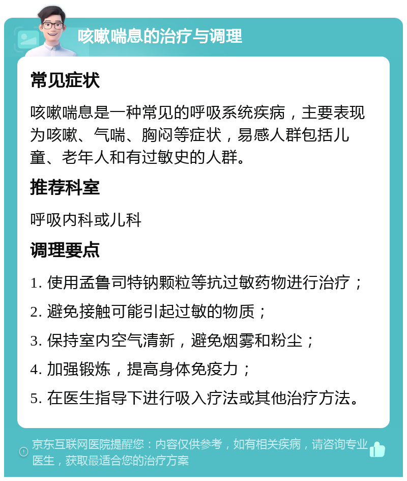 咳嗽喘息的治疗与调理 常见症状 咳嗽喘息是一种常见的呼吸系统疾病，主要表现为咳嗽、气喘、胸闷等症状，易感人群包括儿童、老年人和有过敏史的人群。 推荐科室 呼吸内科或儿科 调理要点 1. 使用孟鲁司特钠颗粒等抗过敏药物进行治疗； 2. 避免接触可能引起过敏的物质； 3. 保持室内空气清新，避免烟雾和粉尘； 4. 加强锻炼，提高身体免疫力； 5. 在医生指导下进行吸入疗法或其他治疗方法。