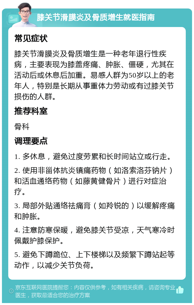 膝关节滑膜炎及骨质增生就医指南 常见症状 膝关节滑膜炎及骨质增生是一种老年退行性疾病，主要表现为膝盖疼痛、肿胀、僵硬，尤其在活动后或休息后加重。易感人群为50岁以上的老年人，特别是长期从事重体力劳动或有过膝关节损伤的人群。 推荐科室 骨科 调理要点 1. 多休息，避免过度劳累和长时间站立或行走。 2. 使用非甾体抗炎镇痛药物（如洛索洛芬钠片）和活血通络药物（如藤黄健骨片）进行对症治疗。 3. 局部外贴通络祛痛膏（如羚锐的）以缓解疼痛和肿胀。 4. 注意防寒保暖，避免膝关节受凉，天气寒冷时佩戴护膝保护。 5. 避免下蹲跪位、上下楼梯以及频繁下蹲站起等动作，以减少关节负荷。