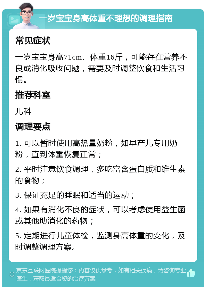 一岁宝宝身高体重不理想的调理指南 常见症状 一岁宝宝身高71cm、体重16斤，可能存在营养不良或消化吸收问题，需要及时调整饮食和生活习惯。 推荐科室 儿科 调理要点 1. 可以暂时使用高热量奶粉，如早产儿专用奶粉，直到体重恢复正常； 2. 平时注意饮食调理，多吃富含蛋白质和维生素的食物； 3. 保证充足的睡眠和适当的运动； 4. 如果有消化不良的症状，可以考虑使用益生菌或其他助消化的药物； 5. 定期进行儿童体检，监测身高体重的变化，及时调整调理方案。