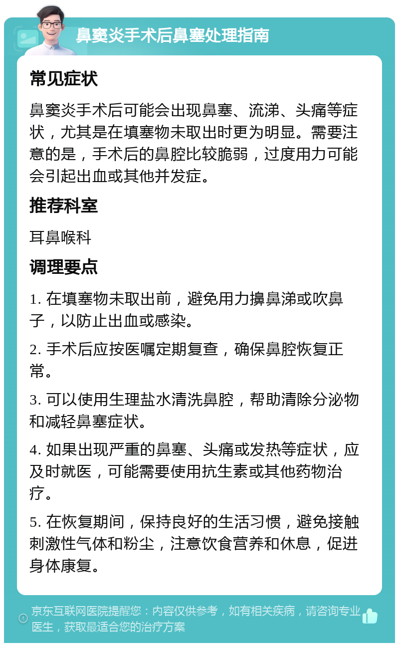 鼻窦炎手术后鼻塞处理指南 常见症状 鼻窦炎手术后可能会出现鼻塞、流涕、头痛等症状，尤其是在填塞物未取出时更为明显。需要注意的是，手术后的鼻腔比较脆弱，过度用力可能会引起出血或其他并发症。 推荐科室 耳鼻喉科 调理要点 1. 在填塞物未取出前，避免用力擤鼻涕或吹鼻子，以防止出血或感染。 2. 手术后应按医嘱定期复查，确保鼻腔恢复正常。 3. 可以使用生理盐水清洗鼻腔，帮助清除分泌物和减轻鼻塞症状。 4. 如果出现严重的鼻塞、头痛或发热等症状，应及时就医，可能需要使用抗生素或其他药物治疗。 5. 在恢复期间，保持良好的生活习惯，避免接触刺激性气体和粉尘，注意饮食营养和休息，促进身体康复。