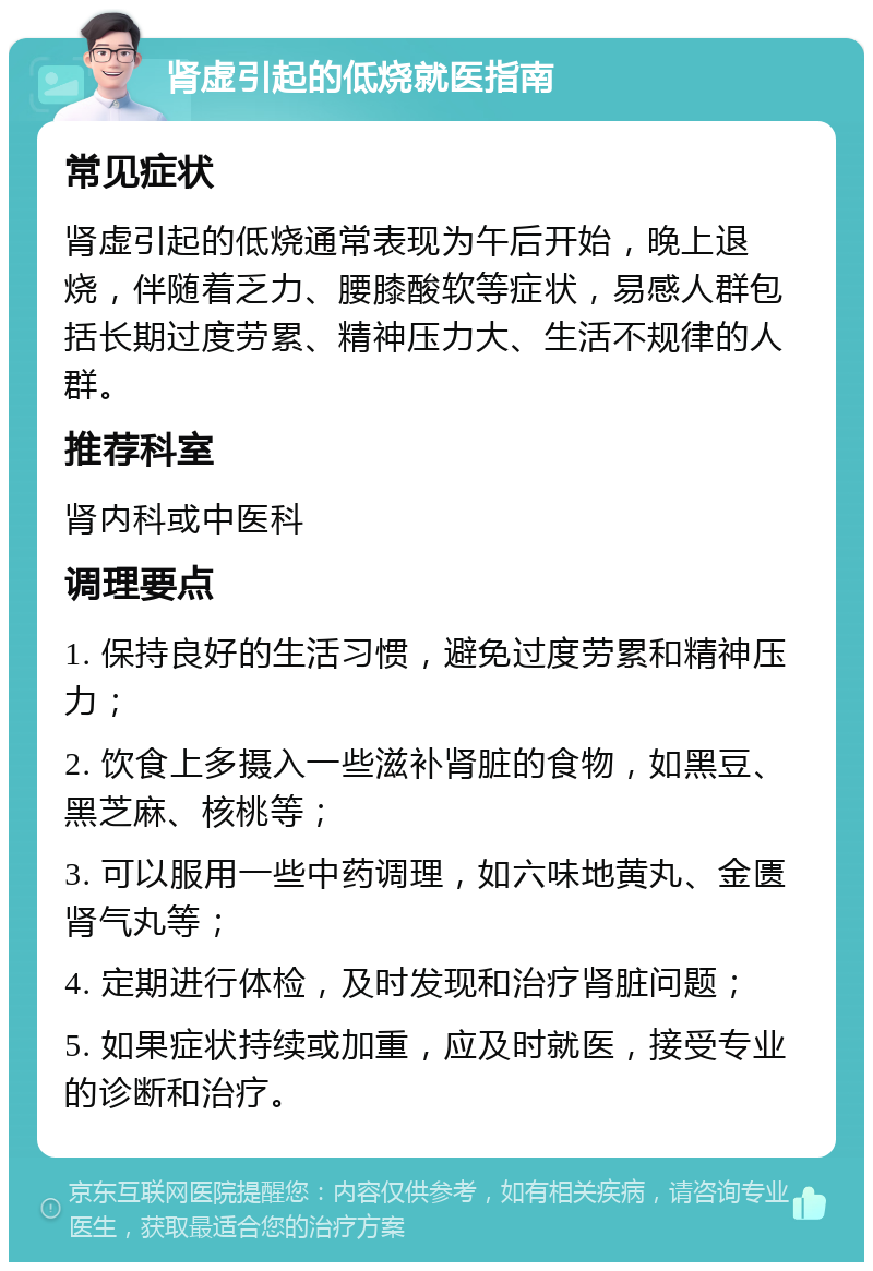 肾虚引起的低烧就医指南 常见症状 肾虚引起的低烧通常表现为午后开始，晚上退烧，伴随着乏力、腰膝酸软等症状，易感人群包括长期过度劳累、精神压力大、生活不规律的人群。 推荐科室 肾内科或中医科 调理要点 1. 保持良好的生活习惯，避免过度劳累和精神压力； 2. 饮食上多摄入一些滋补肾脏的食物，如黑豆、黑芝麻、核桃等； 3. 可以服用一些中药调理，如六味地黄丸、金匮肾气丸等； 4. 定期进行体检，及时发现和治疗肾脏问题； 5. 如果症状持续或加重，应及时就医，接受专业的诊断和治疗。