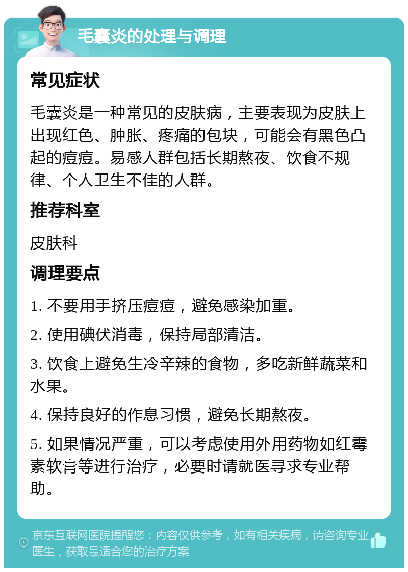 毛囊炎的处理与调理 常见症状 毛囊炎是一种常见的皮肤病，主要表现为皮肤上出现红色、肿胀、疼痛的包块，可能会有黑色凸起的痘痘。易感人群包括长期熬夜、饮食不规律、个人卫生不佳的人群。 推荐科室 皮肤科 调理要点 1. 不要用手挤压痘痘，避免感染加重。 2. 使用碘伏消毒，保持局部清洁。 3. 饮食上避免生冷辛辣的食物，多吃新鲜蔬菜和水果。 4. 保持良好的作息习惯，避免长期熬夜。 5. 如果情况严重，可以考虑使用外用药物如红霉素软膏等进行治疗，必要时请就医寻求专业帮助。