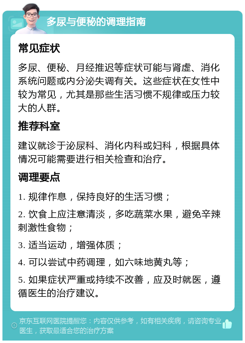 多尿与便秘的调理指南 常见症状 多尿、便秘、月经推迟等症状可能与肾虚、消化系统问题或内分泌失调有关。这些症状在女性中较为常见，尤其是那些生活习惯不规律或压力较大的人群。 推荐科室 建议就诊于泌尿科、消化内科或妇科，根据具体情况可能需要进行相关检查和治疗。 调理要点 1. 规律作息，保持良好的生活习惯； 2. 饮食上应注意清淡，多吃蔬菜水果，避免辛辣刺激性食物； 3. 适当运动，增强体质； 4. 可以尝试中药调理，如六味地黄丸等； 5. 如果症状严重或持续不改善，应及时就医，遵循医生的治疗建议。