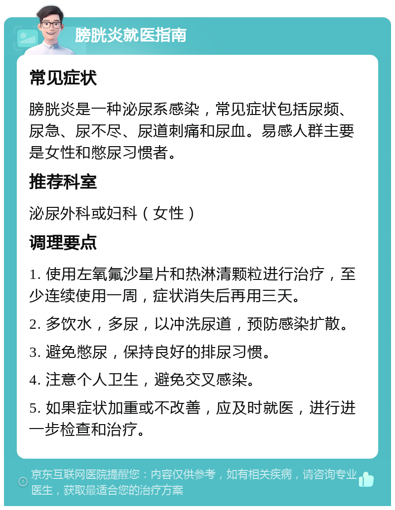 膀胱炎就医指南 常见症状 膀胱炎是一种泌尿系感染，常见症状包括尿频、尿急、尿不尽、尿道刺痛和尿血。易感人群主要是女性和憋尿习惯者。 推荐科室 泌尿外科或妇科（女性） 调理要点 1. 使用左氧氟沙星片和热淋清颗粒进行治疗，至少连续使用一周，症状消失后再用三天。 2. 多饮水，多尿，以冲洗尿道，预防感染扩散。 3. 避免憋尿，保持良好的排尿习惯。 4. 注意个人卫生，避免交叉感染。 5. 如果症状加重或不改善，应及时就医，进行进一步检查和治疗。