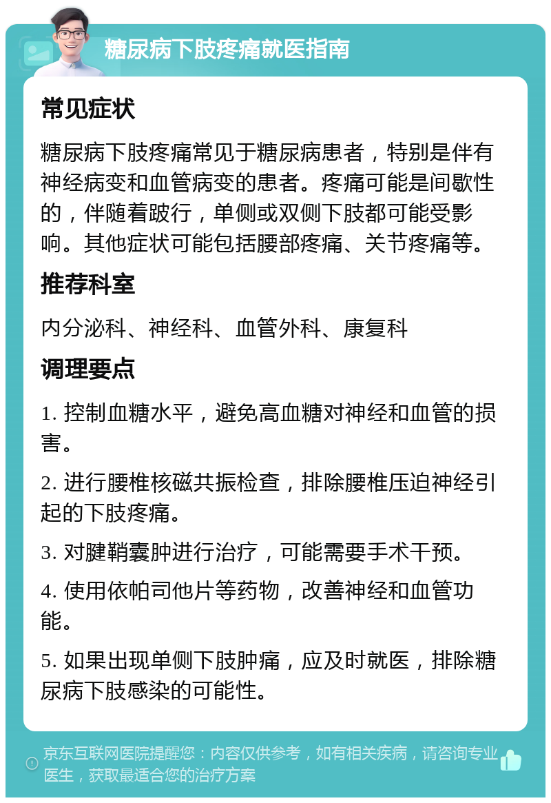 糖尿病下肢疼痛就医指南 常见症状 糖尿病下肢疼痛常见于糖尿病患者，特别是伴有神经病变和血管病变的患者。疼痛可能是间歇性的，伴随着跛行，单侧或双侧下肢都可能受影响。其他症状可能包括腰部疼痛、关节疼痛等。 推荐科室 内分泌科、神经科、血管外科、康复科 调理要点 1. 控制血糖水平，避免高血糖对神经和血管的损害。 2. 进行腰椎核磁共振检查，排除腰椎压迫神经引起的下肢疼痛。 3. 对腱鞘囊肿进行治疗，可能需要手术干预。 4. 使用依帕司他片等药物，改善神经和血管功能。 5. 如果出现单侧下肢肿痛，应及时就医，排除糖尿病下肢感染的可能性。