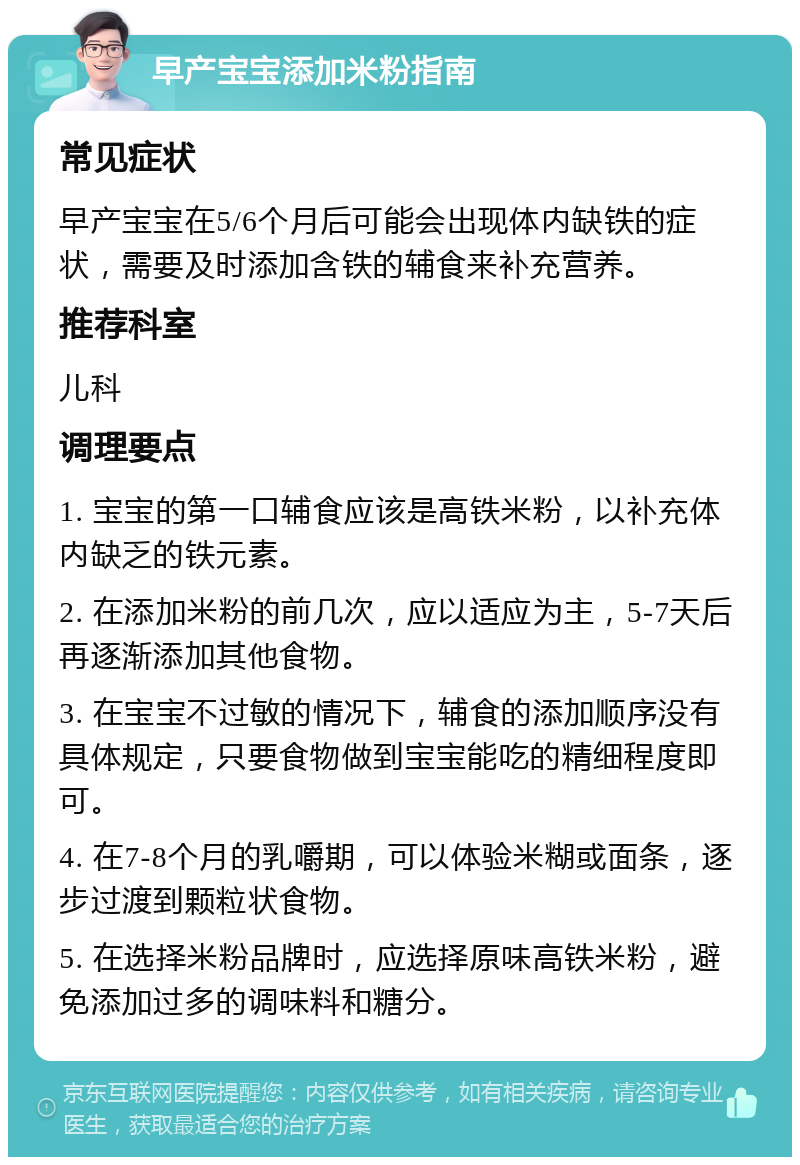 早产宝宝添加米粉指南 常见症状 早产宝宝在5/6个月后可能会出现体内缺铁的症状，需要及时添加含铁的辅食来补充营养。 推荐科室 儿科 调理要点 1. 宝宝的第一口辅食应该是高铁米粉，以补充体内缺乏的铁元素。 2. 在添加米粉的前几次，应以适应为主，5-7天后再逐渐添加其他食物。 3. 在宝宝不过敏的情况下，辅食的添加顺序没有具体规定，只要食物做到宝宝能吃的精细程度即可。 4. 在7-8个月的乳嚼期，可以体验米糊或面条，逐步过渡到颗粒状食物。 5. 在选择米粉品牌时，应选择原味高铁米粉，避免添加过多的调味料和糖分。