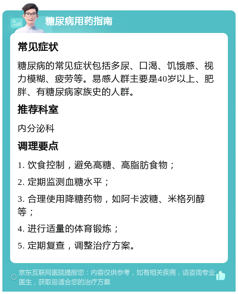 糖尿病用药指南 常见症状 糖尿病的常见症状包括多尿、口渴、饥饿感、视力模糊、疲劳等。易感人群主要是40岁以上、肥胖、有糖尿病家族史的人群。 推荐科室 内分泌科 调理要点 1. 饮食控制，避免高糖、高脂肪食物； 2. 定期监测血糖水平； 3. 合理使用降糖药物，如阿卡波糖、米格列醇等； 4. 进行适量的体育锻炼； 5. 定期复查，调整治疗方案。