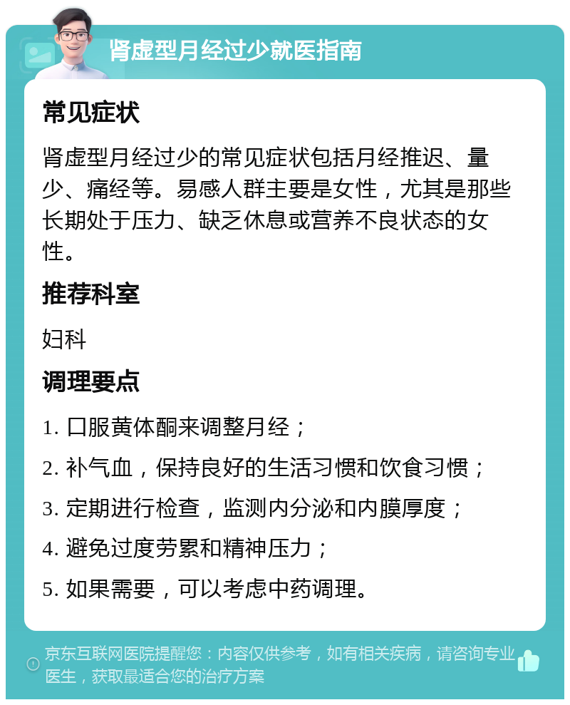 肾虚型月经过少就医指南 常见症状 肾虚型月经过少的常见症状包括月经推迟、量少、痛经等。易感人群主要是女性，尤其是那些长期处于压力、缺乏休息或营养不良状态的女性。 推荐科室 妇科 调理要点 1. 口服黄体酮来调整月经； 2. 补气血，保持良好的生活习惯和饮食习惯； 3. 定期进行检查，监测内分泌和内膜厚度； 4. 避免过度劳累和精神压力； 5. 如果需要，可以考虑中药调理。