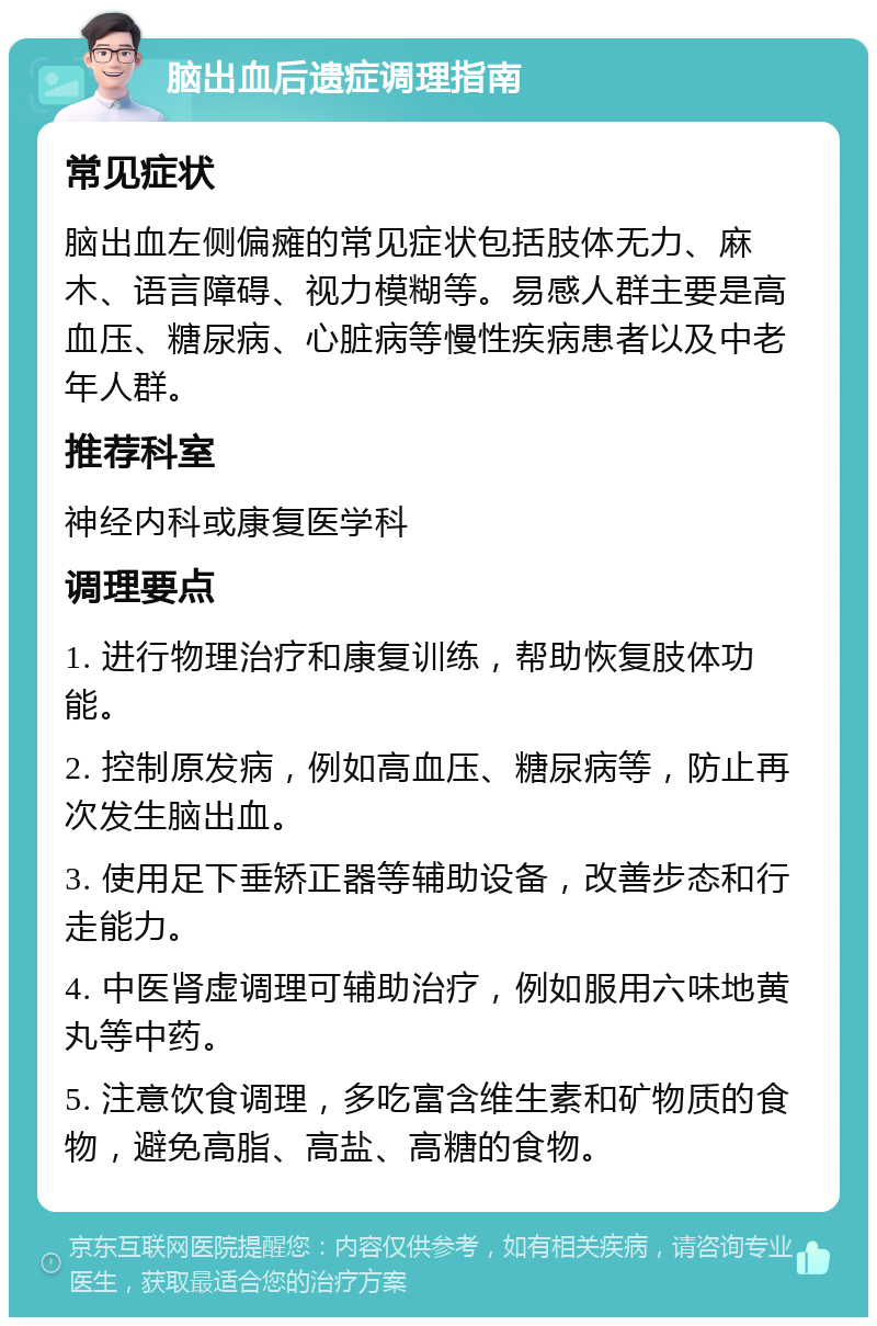 脑出血后遗症调理指南 常见症状 脑出血左侧偏瘫的常见症状包括肢体无力、麻木、语言障碍、视力模糊等。易感人群主要是高血压、糖尿病、心脏病等慢性疾病患者以及中老年人群。 推荐科室 神经内科或康复医学科 调理要点 1. 进行物理治疗和康复训练，帮助恢复肢体功能。 2. 控制原发病，例如高血压、糖尿病等，防止再次发生脑出血。 3. 使用足下垂矫正器等辅助设备，改善步态和行走能力。 4. 中医肾虚调理可辅助治疗，例如服用六味地黄丸等中药。 5. 注意饮食调理，多吃富含维生素和矿物质的食物，避免高脂、高盐、高糖的食物。