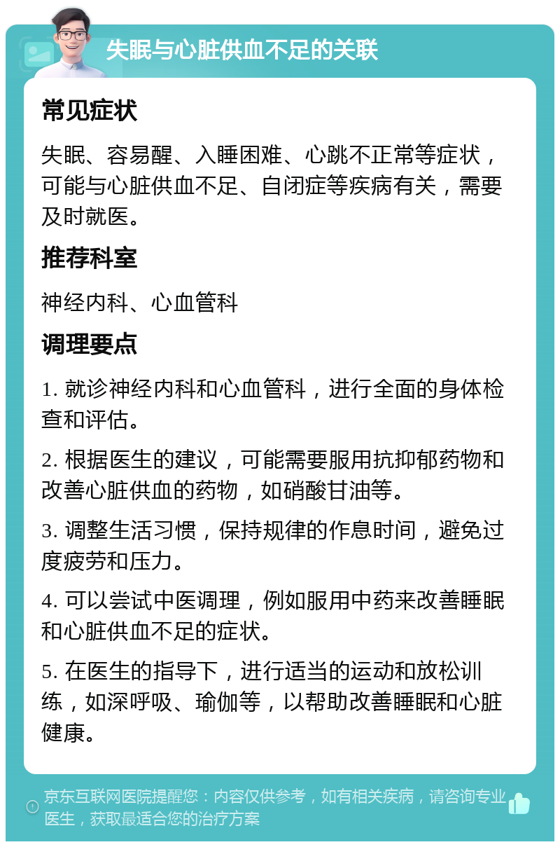 失眠与心脏供血不足的关联 常见症状 失眠、容易醒、入睡困难、心跳不正常等症状，可能与心脏供血不足、自闭症等疾病有关，需要及时就医。 推荐科室 神经内科、心血管科 调理要点 1. 就诊神经内科和心血管科，进行全面的身体检查和评估。 2. 根据医生的建议，可能需要服用抗抑郁药物和改善心脏供血的药物，如硝酸甘油等。 3. 调整生活习惯，保持规律的作息时间，避免过度疲劳和压力。 4. 可以尝试中医调理，例如服用中药来改善睡眠和心脏供血不足的症状。 5. 在医生的指导下，进行适当的运动和放松训练，如深呼吸、瑜伽等，以帮助改善睡眠和心脏健康。