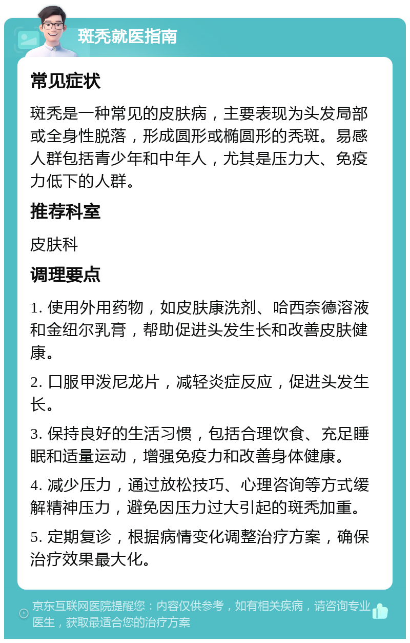 斑秃就医指南 常见症状 斑秃是一种常见的皮肤病，主要表现为头发局部或全身性脱落，形成圆形或椭圆形的秃斑。易感人群包括青少年和中年人，尤其是压力大、免疫力低下的人群。 推荐科室 皮肤科 调理要点 1. 使用外用药物，如皮肤康洗剂、哈西奈德溶液和金纽尔乳膏，帮助促进头发生长和改善皮肤健康。 2. 口服甲泼尼龙片，减轻炎症反应，促进头发生长。 3. 保持良好的生活习惯，包括合理饮食、充足睡眠和适量运动，增强免疫力和改善身体健康。 4. 减少压力，通过放松技巧、心理咨询等方式缓解精神压力，避免因压力过大引起的斑秃加重。 5. 定期复诊，根据病情变化调整治疗方案，确保治疗效果最大化。