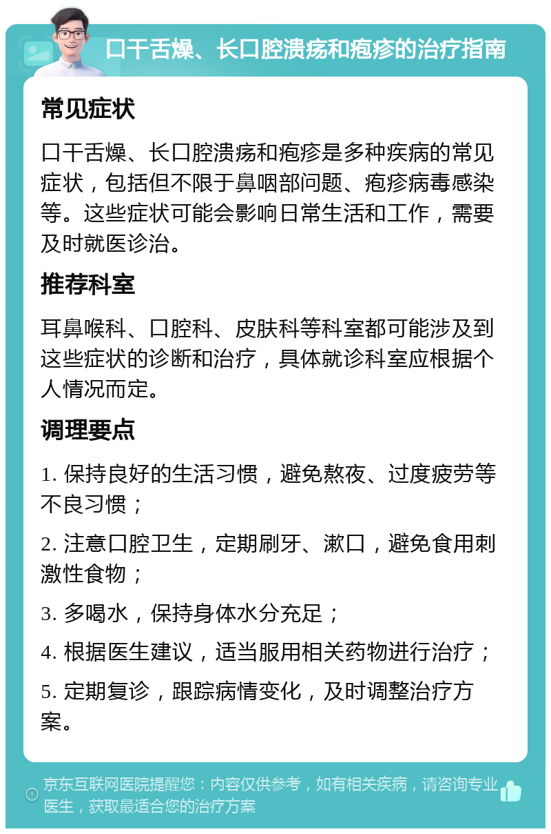 口干舌燥、长口腔溃疡和疱疹的治疗指南 常见症状 口干舌燥、长口腔溃疡和疱疹是多种疾病的常见症状，包括但不限于鼻咽部问题、疱疹病毒感染等。这些症状可能会影响日常生活和工作，需要及时就医诊治。 推荐科室 耳鼻喉科、口腔科、皮肤科等科室都可能涉及到这些症状的诊断和治疗，具体就诊科室应根据个人情况而定。 调理要点 1. 保持良好的生活习惯，避免熬夜、过度疲劳等不良习惯； 2. 注意口腔卫生，定期刷牙、漱口，避免食用刺激性食物； 3. 多喝水，保持身体水分充足； 4. 根据医生建议，适当服用相关药物进行治疗； 5. 定期复诊，跟踪病情变化，及时调整治疗方案。