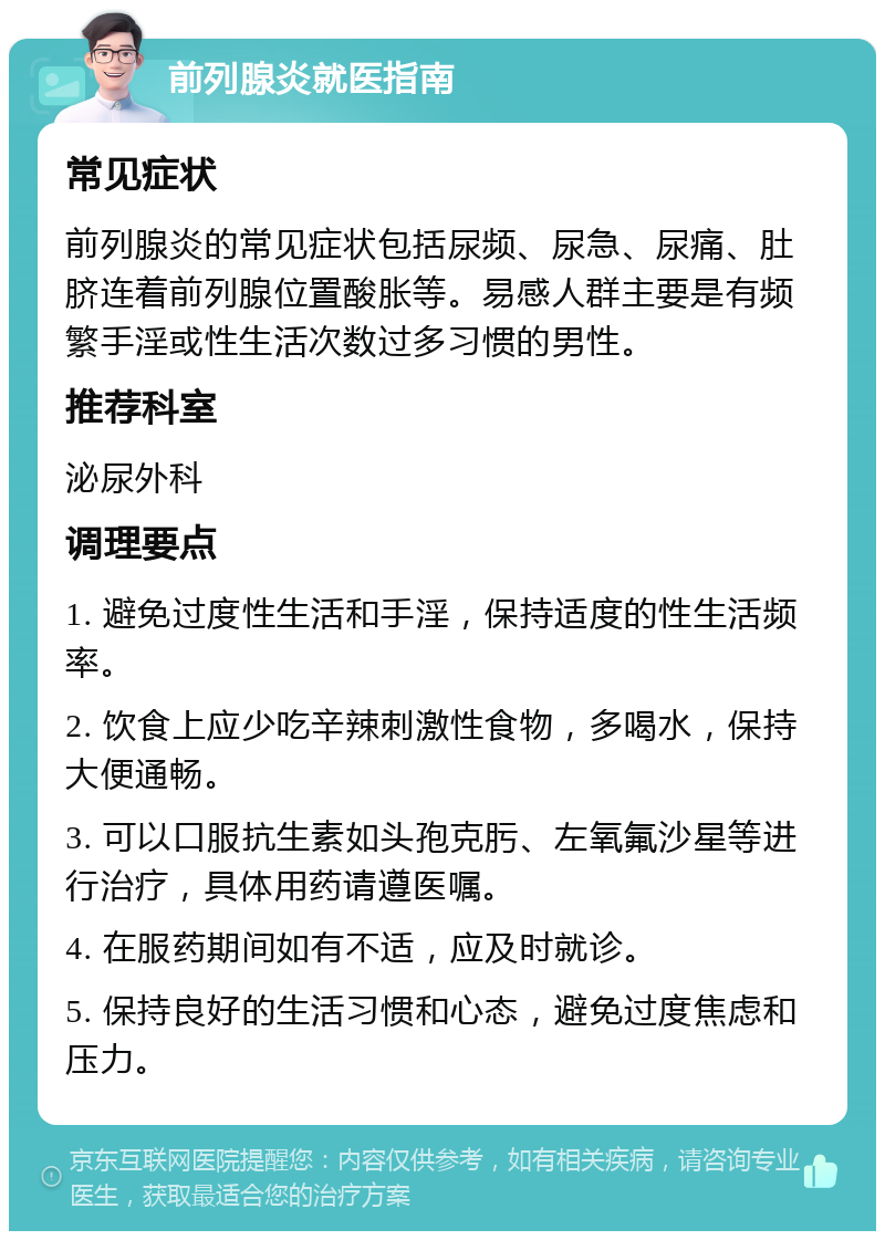 前列腺炎就医指南 常见症状 前列腺炎的常见症状包括尿频、尿急、尿痛、肚脐连着前列腺位置酸胀等。易感人群主要是有频繁手淫或性生活次数过多习惯的男性。 推荐科室 泌尿外科 调理要点 1. 避免过度性生活和手淫，保持适度的性生活频率。 2. 饮食上应少吃辛辣刺激性食物，多喝水，保持大便通畅。 3. 可以口服抗生素如头孢克肟、左氧氟沙星等进行治疗，具体用药请遵医嘱。 4. 在服药期间如有不适，应及时就诊。 5. 保持良好的生活习惯和心态，避免过度焦虑和压力。