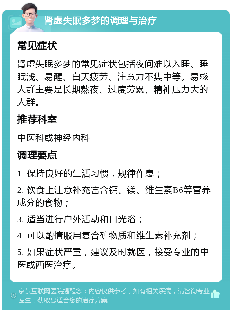 肾虚失眠多梦的调理与治疗 常见症状 肾虚失眠多梦的常见症状包括夜间难以入睡、睡眠浅、易醒、白天疲劳、注意力不集中等。易感人群主要是长期熬夜、过度劳累、精神压力大的人群。 推荐科室 中医科或神经内科 调理要点 1. 保持良好的生活习惯，规律作息； 2. 饮食上注意补充富含钙、镁、维生素B6等营养成分的食物； 3. 适当进行户外活动和日光浴； 4. 可以酌情服用复合矿物质和维生素补充剂； 5. 如果症状严重，建议及时就医，接受专业的中医或西医治疗。