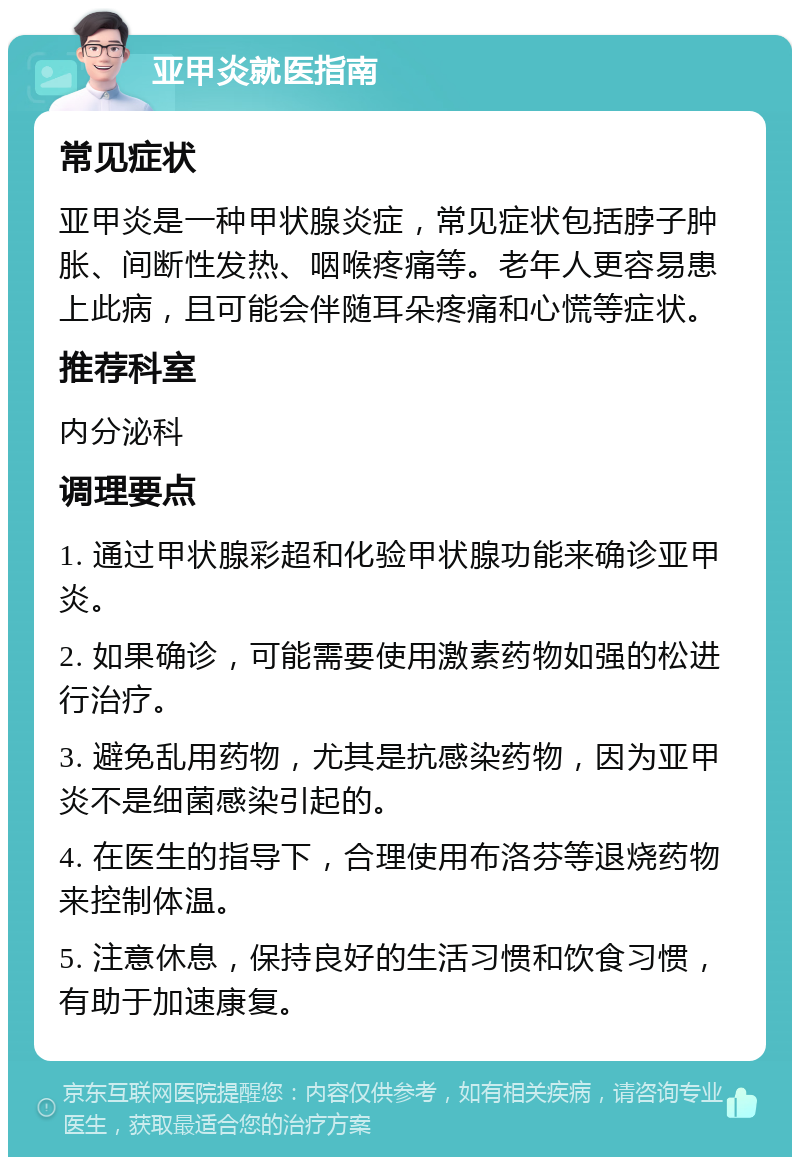 亚甲炎就医指南 常见症状 亚甲炎是一种甲状腺炎症，常见症状包括脖子肿胀、间断性发热、咽喉疼痛等。老年人更容易患上此病，且可能会伴随耳朵疼痛和心慌等症状。 推荐科室 内分泌科 调理要点 1. 通过甲状腺彩超和化验甲状腺功能来确诊亚甲炎。 2. 如果确诊，可能需要使用激素药物如强的松进行治疗。 3. 避免乱用药物，尤其是抗感染药物，因为亚甲炎不是细菌感染引起的。 4. 在医生的指导下，合理使用布洛芬等退烧药物来控制体温。 5. 注意休息，保持良好的生活习惯和饮食习惯，有助于加速康复。