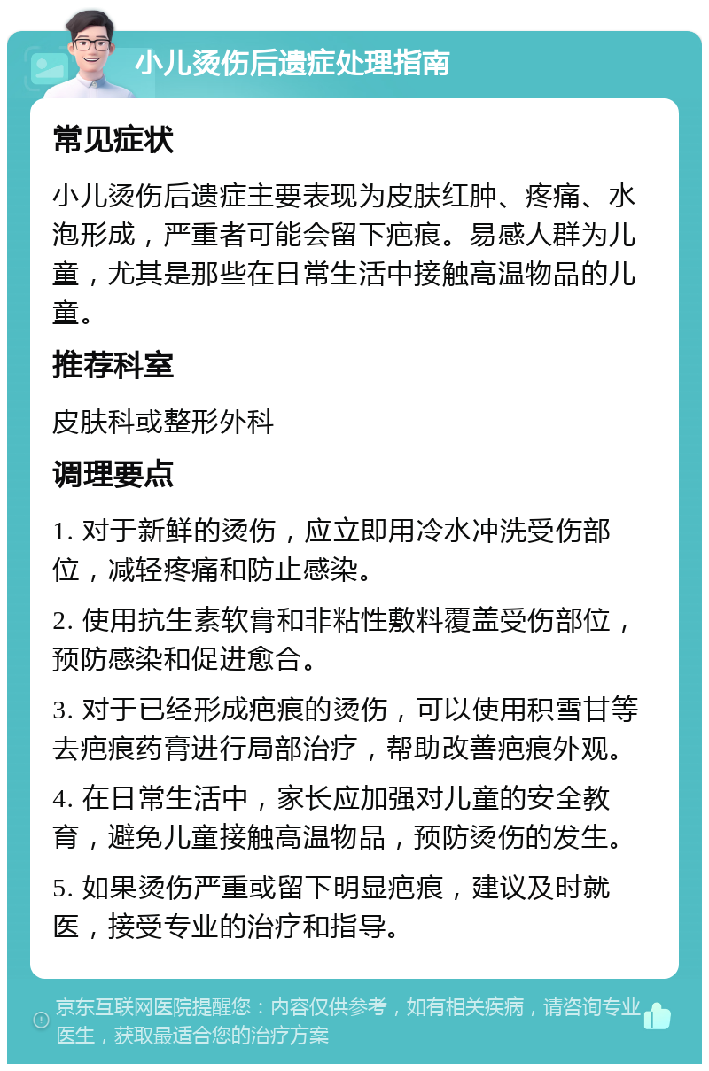 小儿烫伤后遗症处理指南 常见症状 小儿烫伤后遗症主要表现为皮肤红肿、疼痛、水泡形成，严重者可能会留下疤痕。易感人群为儿童，尤其是那些在日常生活中接触高温物品的儿童。 推荐科室 皮肤科或整形外科 调理要点 1. 对于新鲜的烫伤，应立即用冷水冲洗受伤部位，减轻疼痛和防止感染。 2. 使用抗生素软膏和非粘性敷料覆盖受伤部位，预防感染和促进愈合。 3. 对于已经形成疤痕的烫伤，可以使用积雪甘等去疤痕药膏进行局部治疗，帮助改善疤痕外观。 4. 在日常生活中，家长应加强对儿童的安全教育，避免儿童接触高温物品，预防烫伤的发生。 5. 如果烫伤严重或留下明显疤痕，建议及时就医，接受专业的治疗和指导。