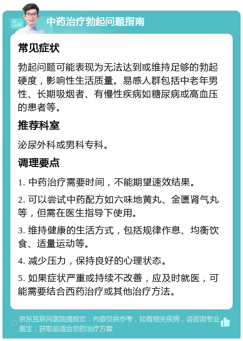 中药治疗勃起问题指南 常见症状 勃起问题可能表现为无法达到或维持足够的勃起硬度，影响性生活质量。易感人群包括中老年男性、长期吸烟者、有慢性疾病如糖尿病或高血压的患者等。 推荐科室 泌尿外科或男科专科。 调理要点 1. 中药治疗需要时间，不能期望速效结果。 2. 可以尝试中药配方如六味地黄丸、金匮肾气丸等，但需在医生指导下使用。 3. 维持健康的生活方式，包括规律作息、均衡饮食、适量运动等。 4. 减少压力，保持良好的心理状态。 5. 如果症状严重或持续不改善，应及时就医，可能需要结合西药治疗或其他治疗方法。