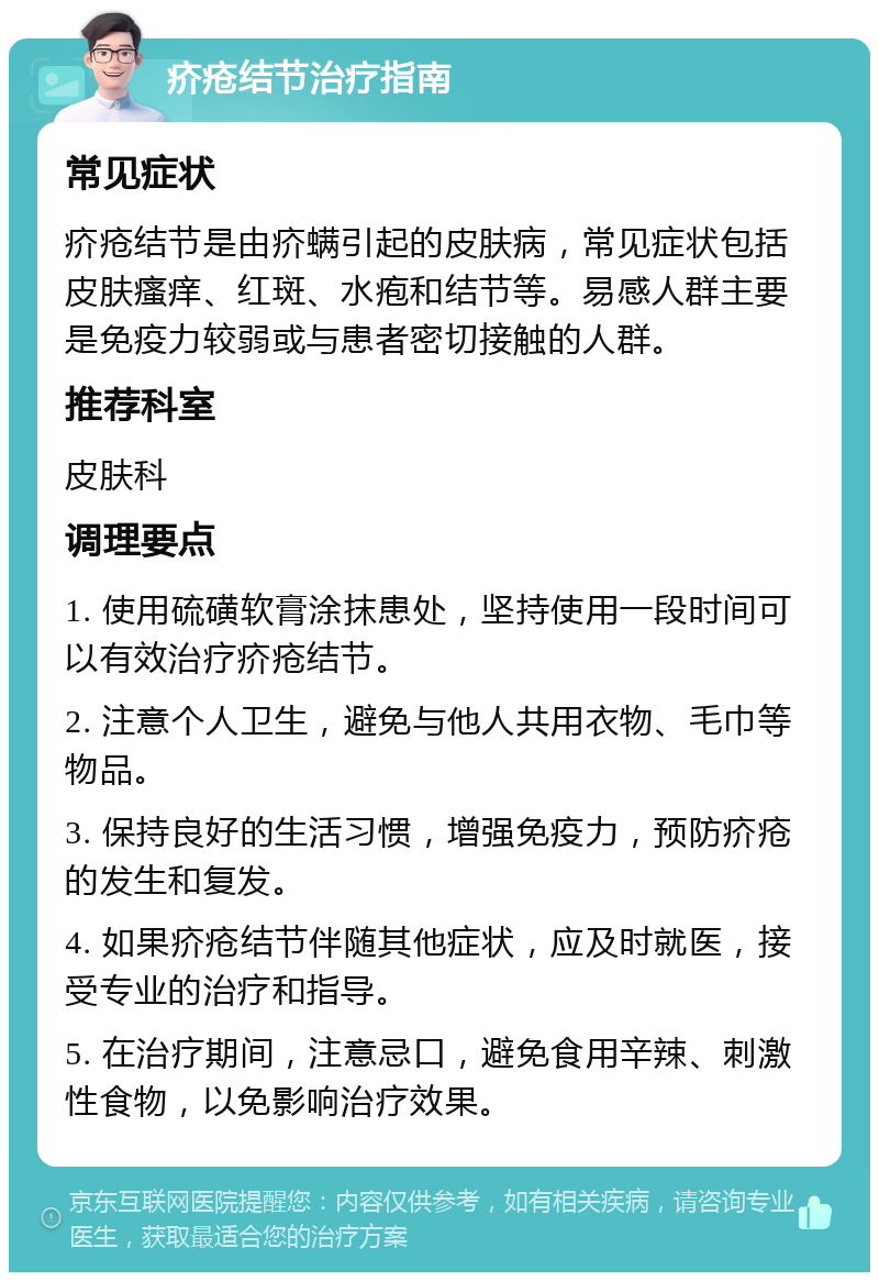 疥疮结节治疗指南 常见症状 疥疮结节是由疥螨引起的皮肤病，常见症状包括皮肤瘙痒、红斑、水疱和结节等。易感人群主要是免疫力较弱或与患者密切接触的人群。 推荐科室 皮肤科 调理要点 1. 使用硫磺软膏涂抹患处，坚持使用一段时间可以有效治疗疥疮结节。 2. 注意个人卫生，避免与他人共用衣物、毛巾等物品。 3. 保持良好的生活习惯，增强免疫力，预防疥疮的发生和复发。 4. 如果疥疮结节伴随其他症状，应及时就医，接受专业的治疗和指导。 5. 在治疗期间，注意忌口，避免食用辛辣、刺激性食物，以免影响治疗效果。