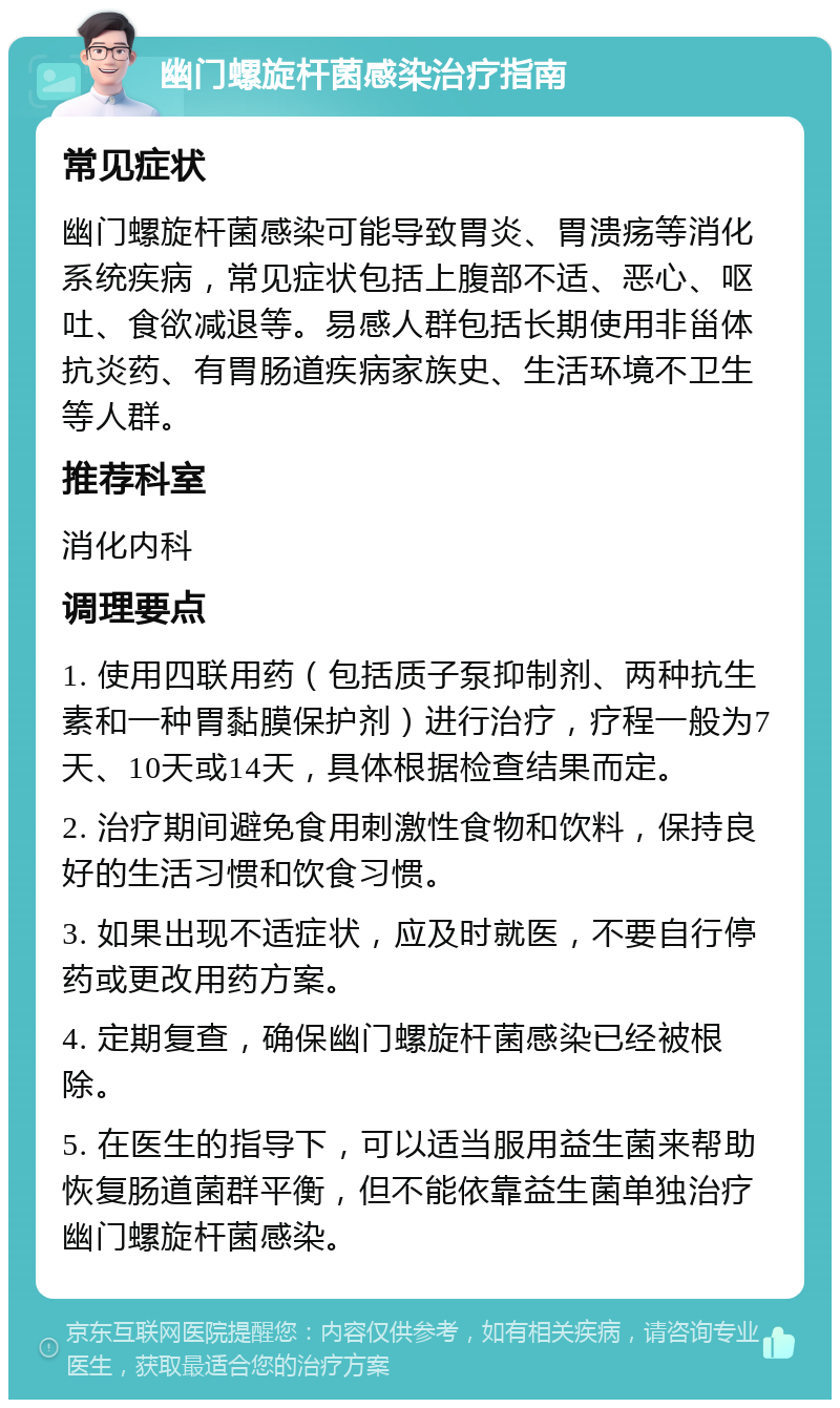 幽门螺旋杆菌感染治疗指南 常见症状 幽门螺旋杆菌感染可能导致胃炎、胃溃疡等消化系统疾病，常见症状包括上腹部不适、恶心、呕吐、食欲减退等。易感人群包括长期使用非甾体抗炎药、有胃肠道疾病家族史、生活环境不卫生等人群。 推荐科室 消化内科 调理要点 1. 使用四联用药（包括质子泵抑制剂、两种抗生素和一种胃黏膜保护剂）进行治疗，疗程一般为7天、10天或14天，具体根据检查结果而定。 2. 治疗期间避免食用刺激性食物和饮料，保持良好的生活习惯和饮食习惯。 3. 如果出现不适症状，应及时就医，不要自行停药或更改用药方案。 4. 定期复查，确保幽门螺旋杆菌感染已经被根除。 5. 在医生的指导下，可以适当服用益生菌来帮助恢复肠道菌群平衡，但不能依靠益生菌单独治疗幽门螺旋杆菌感染。