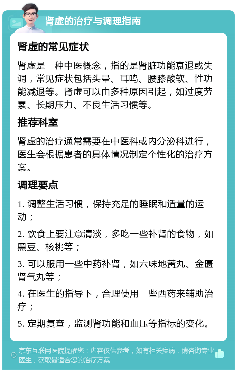 肾虚的治疗与调理指南 肾虚的常见症状 肾虚是一种中医概念，指的是肾脏功能衰退或失调，常见症状包括头晕、耳鸣、腰膝酸软、性功能减退等。肾虚可以由多种原因引起，如过度劳累、长期压力、不良生活习惯等。 推荐科室 肾虚的治疗通常需要在中医科或内分泌科进行，医生会根据患者的具体情况制定个性化的治疗方案。 调理要点 1. 调整生活习惯，保持充足的睡眠和适量的运动； 2. 饮食上要注意清淡，多吃一些补肾的食物，如黑豆、核桃等； 3. 可以服用一些中药补肾，如六味地黄丸、金匮肾气丸等； 4. 在医生的指导下，合理使用一些西药来辅助治疗； 5. 定期复查，监测肾功能和血压等指标的变化。