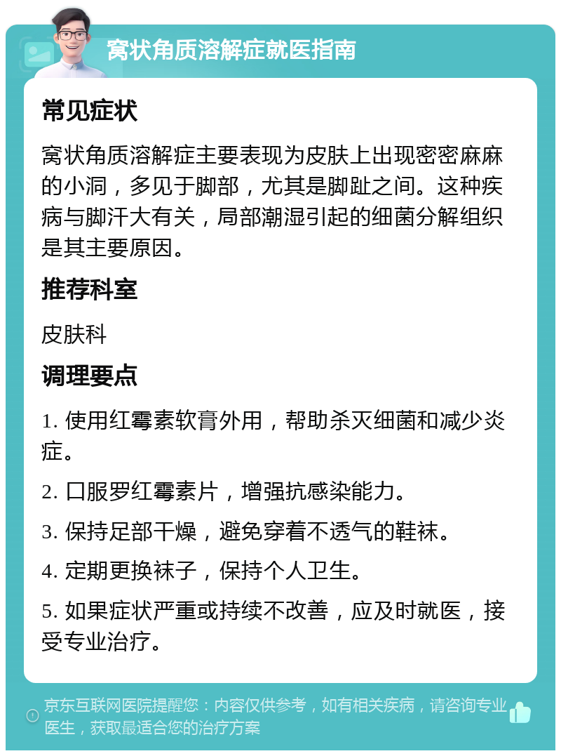 窝状角质溶解症就医指南 常见症状 窝状角质溶解症主要表现为皮肤上出现密密麻麻的小洞，多见于脚部，尤其是脚趾之间。这种疾病与脚汗大有关，局部潮湿引起的细菌分解组织是其主要原因。 推荐科室 皮肤科 调理要点 1. 使用红霉素软膏外用，帮助杀灭细菌和减少炎症。 2. 口服罗红霉素片，增强抗感染能力。 3. 保持足部干燥，避免穿着不透气的鞋袜。 4. 定期更换袜子，保持个人卫生。 5. 如果症状严重或持续不改善，应及时就医，接受专业治疗。