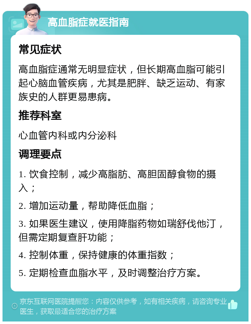 高血脂症就医指南 常见症状 高血脂症通常无明显症状，但长期高血脂可能引起心脑血管疾病，尤其是肥胖、缺乏运动、有家族史的人群更易患病。 推荐科室 心血管内科或内分泌科 调理要点 1. 饮食控制，减少高脂肪、高胆固醇食物的摄入； 2. 增加运动量，帮助降低血脂； 3. 如果医生建议，使用降脂药物如瑞舒伐他汀，但需定期复查肝功能； 4. 控制体重，保持健康的体重指数； 5. 定期检查血脂水平，及时调整治疗方案。