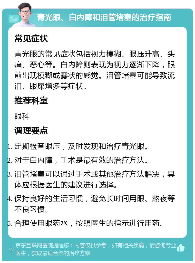 青光眼、白内障和泪管堵塞的治疗指南 常见症状 青光眼的常见症状包括视力模糊、眼压升高、头痛、恶心等。白内障则表现为视力逐渐下降，眼前出现模糊或雾状的感觉。泪管堵塞可能导致流泪、眼屎增多等症状。 推荐科室 眼科 调理要点 定期检查眼压，及时发现和治疗青光眼。 对于白内障，手术是最有效的治疗方法。 泪管堵塞可以通过手术或其他治疗方法解决，具体应根据医生的建议进行选择。 保持良好的生活习惯，避免长时间用眼、熬夜等不良习惯。 合理使用眼药水，按照医生的指示进行用药。