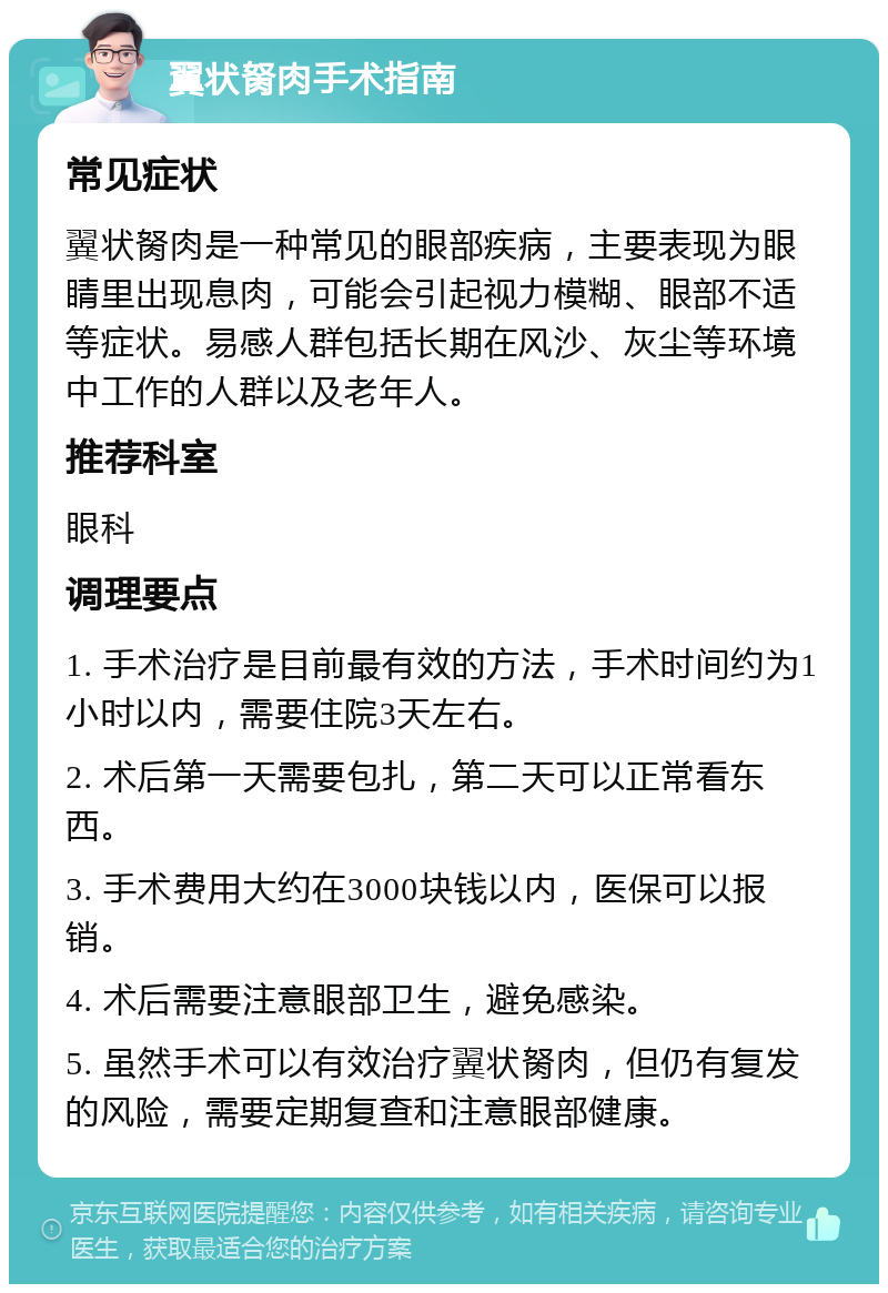 翼状胬肉手术指南 常见症状 翼状胬肉是一种常见的眼部疾病，主要表现为眼睛里出现息肉，可能会引起视力模糊、眼部不适等症状。易感人群包括长期在风沙、灰尘等环境中工作的人群以及老年人。 推荐科室 眼科 调理要点 1. 手术治疗是目前最有效的方法，手术时间约为1小时以内，需要住院3天左右。 2. 术后第一天需要包扎，第二天可以正常看东西。 3. 手术费用大约在3000块钱以内，医保可以报销。 4. 术后需要注意眼部卫生，避免感染。 5. 虽然手术可以有效治疗翼状胬肉，但仍有复发的风险，需要定期复查和注意眼部健康。