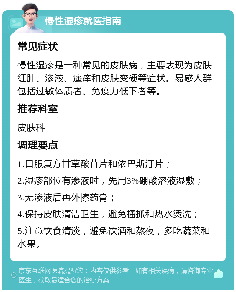 慢性湿疹就医指南 常见症状 慢性湿疹是一种常见的皮肤病，主要表现为皮肤红肿、渗液、瘙痒和皮肤变硬等症状。易感人群包括过敏体质者、免疫力低下者等。 推荐科室 皮肤科 调理要点 1.口服复方甘草酸苷片和依巴斯汀片； 2.湿疹部位有渗液时，先用3%硼酸溶液湿敷； 3.无渗液后再外擦药膏； 4.保持皮肤清洁卫生，避免搔抓和热水烫洗； 5.注意饮食清淡，避免饮酒和熬夜，多吃蔬菜和水果。