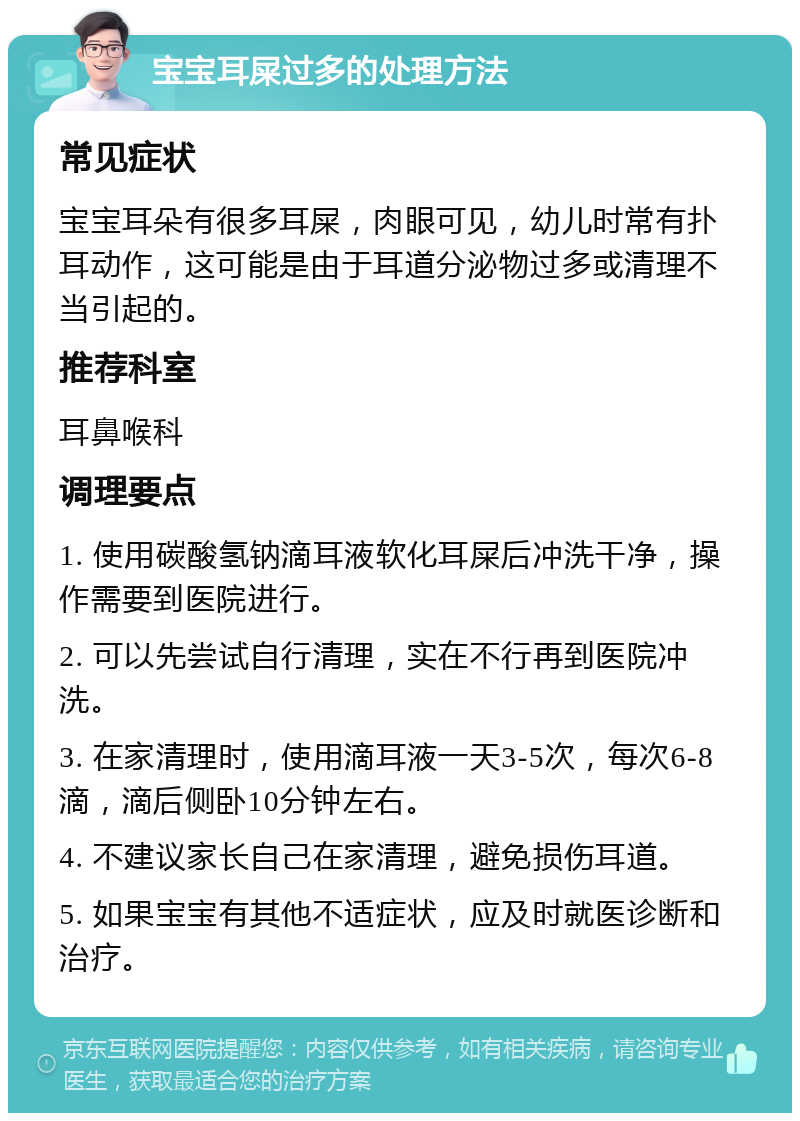 宝宝耳屎过多的处理方法 常见症状 宝宝耳朵有很多耳屎，肉眼可见，幼儿时常有扑耳动作，这可能是由于耳道分泌物过多或清理不当引起的。 推荐科室 耳鼻喉科 调理要点 1. 使用碳酸氢钠滴耳液软化耳屎后冲洗干净，操作需要到医院进行。 2. 可以先尝试自行清理，实在不行再到医院冲洗。 3. 在家清理时，使用滴耳液一天3-5次，每次6-8滴，滴后侧卧10分钟左右。 4. 不建议家长自己在家清理，避免损伤耳道。 5. 如果宝宝有其他不适症状，应及时就医诊断和治疗。