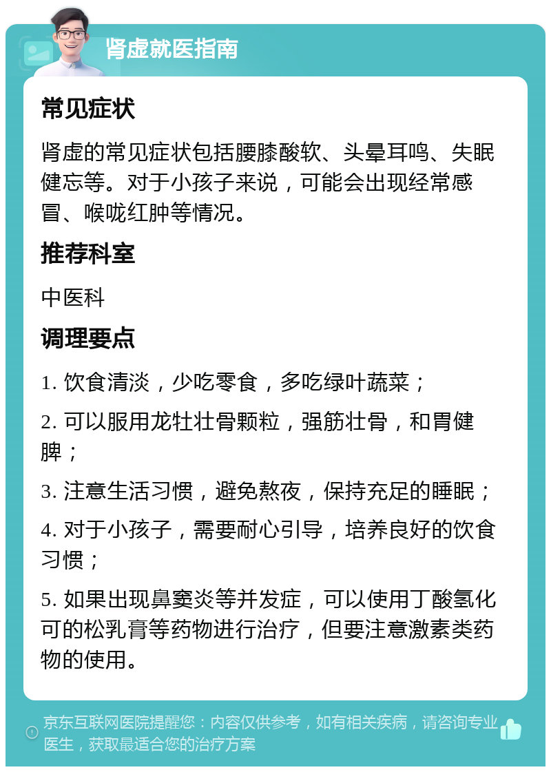 肾虚就医指南 常见症状 肾虚的常见症状包括腰膝酸软、头晕耳鸣、失眠健忘等。对于小孩子来说，可能会出现经常感冒、喉咙红肿等情况。 推荐科室 中医科 调理要点 1. 饮食清淡，少吃零食，多吃绿叶蔬菜； 2. 可以服用龙牡壮骨颗粒，强筋壮骨，和胃健脾； 3. 注意生活习惯，避免熬夜，保持充足的睡眠； 4. 对于小孩子，需要耐心引导，培养良好的饮食习惯； 5. 如果出现鼻窦炎等并发症，可以使用丁酸氢化可的松乳膏等药物进行治疗，但要注意激素类药物的使用。