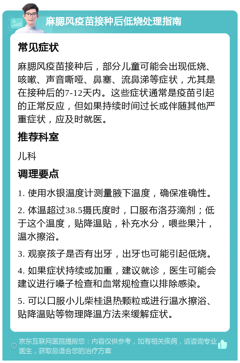 麻腮风疫苗接种后低烧处理指南 常见症状 麻腮风疫苗接种后，部分儿童可能会出现低烧、咳嗽、声音嘶哑、鼻塞、流鼻涕等症状，尤其是在接种后的7-12天内。这些症状通常是疫苗引起的正常反应，但如果持续时间过长或伴随其他严重症状，应及时就医。 推荐科室 儿科 调理要点 1. 使用水银温度计测量腋下温度，确保准确性。 2. 体温超过38.5摄氏度时，口服布洛芬滴剂；低于这个温度，贴降温贴，补充水分，喂些果汁，温水擦浴。 3. 观察孩子是否有出牙，出牙也可能引起低烧。 4. 如果症状持续或加重，建议就诊，医生可能会建议进行嗓子检查和血常规检查以排除感染。 5. 可以口服小儿柴桂退热颗粒或进行温水擦浴、贴降温贴等物理降温方法来缓解症状。